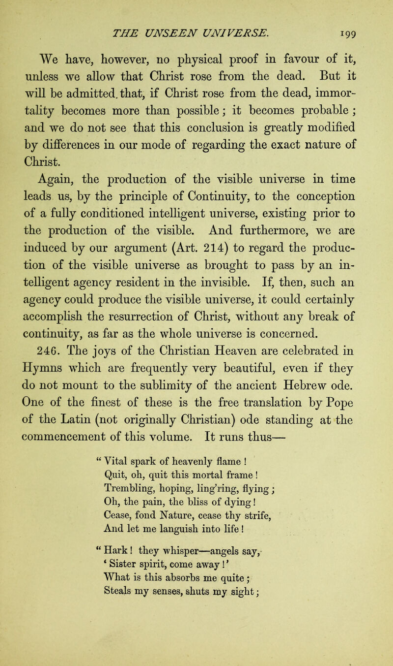 We have, however, no physical proof in favour of it, unless we allow that Christ rose from the dead. But it will be admitted, that, if Christ rose from the dead, immor- tality becomes more than possible; it becomes probable ; and we do not see that this conclusion is greatly modified by differences in our mode of regarding the exact nature of Christ. Again, the production of the visible universe in time leads us, by the principle of Continuity, to the conception of a fully conditioned intelligent universe, existing prior to the production of the visible. And furthermore, we are induced by our argument (Art. 214) to regard the produc- tion of the visible universe as brought to pass by an in- telligent agency resident in the invisible. If, then, such an agency could produce the visible universe, it could certainly accomplish the resurrection of Christ, without any break of continuity, as far as the whole universe is concerned. 246. The joys of the Christian Heaven are celebrated in Hymns which are frequently very beautiful, even if they do not mount to the sublimity of the ancient Hebrew ode. One of the finest of these is the free translation by Pope of the Latin (not originally Christian) ode standing at the commencement of this volume. It runs thus— “ Vital spark of heavenly flame ! Quit, oh, quit this mortal frame! Trembling, hoping, ling’ring, flying; Oh, the pain, the bliss of dying! Cease, fond Nature, cease thy strife, And let me languish into life ! “ Hark! they whisper—angels say, ‘ Sister spirit, come away! ’ What is this absorbs me quite; Steals my senses, shuts my sight;