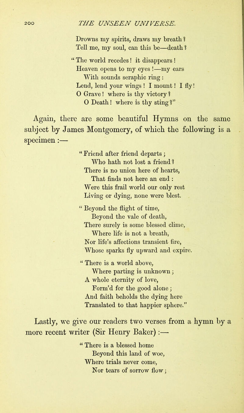 Drowns my spirits, draws my breath 1 Tell me, my soul, can this be—death % “ The world recedes! it disappears ! Heaven opens to my eyes !—my ears With sounds seraphic ring : Lend, lend your wings ! I mount! I fly! 0 Grave! where is thy victory 1 0 Death! where is thy stingV* Again, there are some beautiful Hymns on the same subject by James Montgomery, of which the following is a specimen:— “ Friend after friend departs ; Who hath not lost a friend 1 There is no union here of hearts, That finds not here an end : Were this frail world our only rest Living or dying, none were blest. “ Beyond the flight of time, Beyond the vale of death, There surely is some blessed clime, Where life is not a breath, Nor life’s affections transient fire, Whose sparks fly upward and expire. “ There is a world above, Where parting is unknown; A whole eternity of love, Form’d for the good alone; And faith beholds the dying here Translated to that happier sphere.” Lastly, we give our readers two verses from a hymn by a more recent writer (Sir Henry Baker):— “ There is a blessed home Beyond this land of woe, Where trials never come, Nor tears of sorrow flow;
