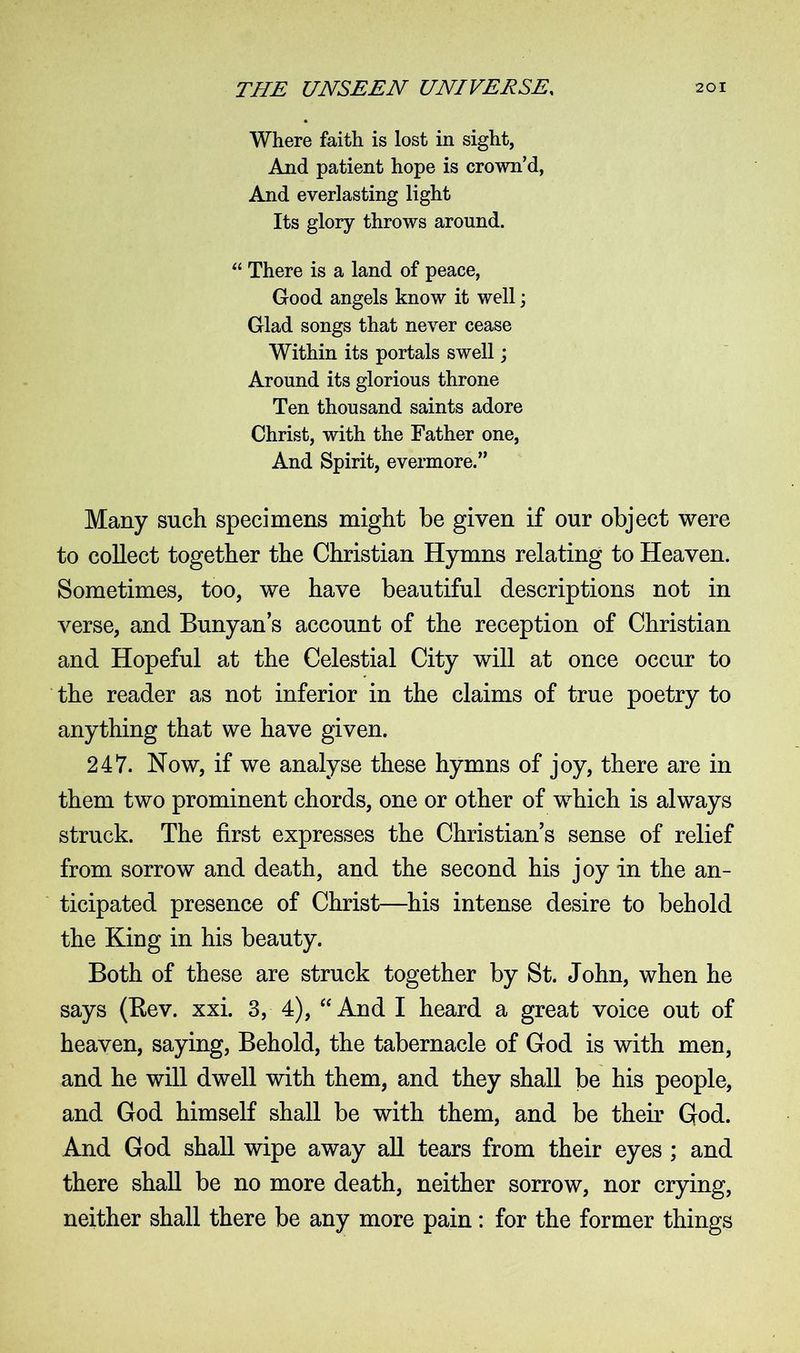 Where faith is lost in sight, And patient hope is crown’d, And everlasting light Its glory throws around. “ There is a land of peace, Good angels know it well; Glad songs that never cease Within its portals swell; Around its glorious throne Ten thousand saints adore Christ, with the Father one, And Spirit, evermore.” Many such specimens might be given if our object were to collect together the Christian Hymns relating to Heaven. Sometimes, too, we have beautiful descriptions not in verse, and Bunyan’s account of the reception of Christian and Hopeful at the Celestial City will at once occur to the reader as not inferior in the claims of true poetry to anything that we have given. 247. Now, if we analyse these hymns of joy, there are in them two prominent chords, one or other of which is always struck. The first expresses the Christian’s sense of relief from sorrow and death, and the second his joy in the an- ticipated presence of Christ—his intense desire to behold the King in his beauty. Both of these are struck together by St. John, when he says (Bev. xxi. 3, 4), “ And I heard a great voice out of heaven, saying, Behold, the tabernacle of God is with men, and he will dwell with them, and they shall be his people, and God himself shall be with them, and be their God. And God shall wipe away all tears from their eyes ; and there shall be no more death, neither sorrow, nor crying, neither shall there be any more pain: for the former things
