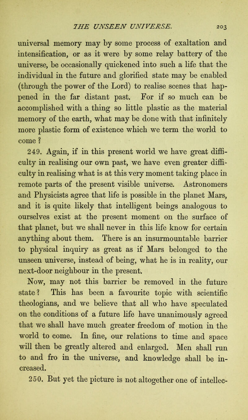 universal memory may by some process of exaltation and intensification, or as it were by some relay battery of the universe, be occasionally quickened into such a life that the individual in the future and glorified state may be enabled (through the power of the Lord) to realise scenes that hap- pened in the far distant past. For if so much can be accomplished with a thing so little plastic as the material memory of the earth, what may be done with that infinitely more plastic form of existence which we term the world to come ? 249. Again, if in this present world we have great diffi- culty in realising our own past, we have even greater diffi- culty in realising what is at this very moment taking place in remote parts of the present visible universe. Astronomers and Physicists agree that life is possible in the planet Mars, and it is quite likely that intelligent beings analogous to ourselves exist at the present moment on the surface of that planet, but we shall never in this life know for certain anything about them. There is an insurmountable barrier to physical inquiry as great as if Mars belonged to the unseen universe, instead of being, what he is in reality, our next-door neighbour in the present. Now, may not this barrier be removed in the future state? This has been a favourite topic with scientific theologians, and we believe that all who have speculated on the conditions of a future life have unanimously agreed that we shall have much greater freedom of motion in the world to come. In fine, our relations to time and space will then be greatly altered and enlarged. Men shall run to and fro in the universe, and knowledge shall be in- creased. 250. But yet the picture is not altogether one of intellec-
