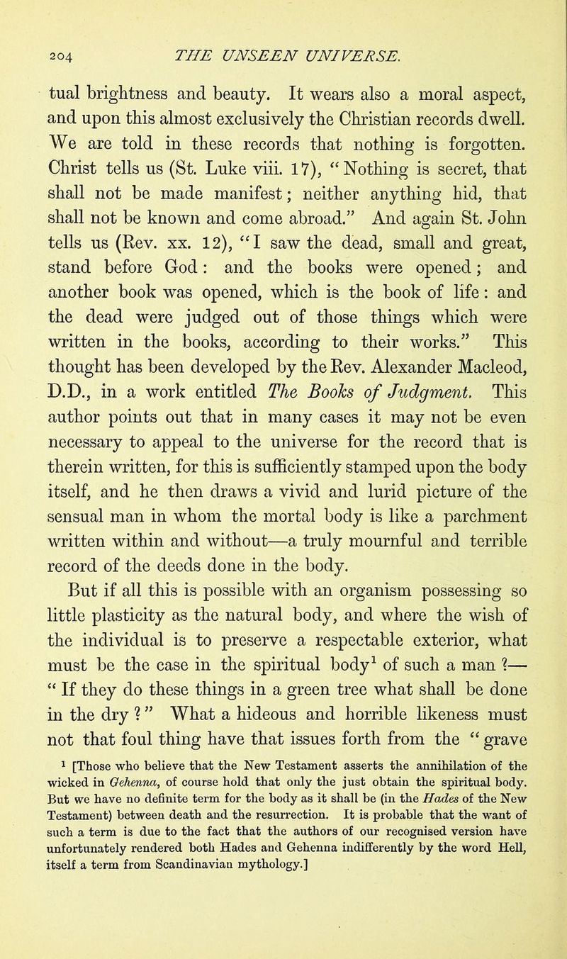 tual brightness and beauty. It wears also a moral aspect, and upon this almost exclusively the Christian records dwell. We are told in these records that nothing is forgotten. Christ tells us (St. Luke viii. 17), “Nothing is secret, that shall not be made manifest; neither anything hid, that shall not be known and come abroad/' And again St. John tells us (Rev. xx. 12), “I saw the dead, small and great, stand before God: and the books were opened; and another book was opened, which is the book of life: and the dead were judged out of those things which were written in the books, according to their works.” This thought has been developed by the Rev. Alexander Macleod, D.D., in a work entitled The Boohs of Judgment. This author points out that in many cases it may not be even necessary to appeal to the universe for the record that is therein written, for this is sufficiently stamped upon the body itself, and he then draws a vivid and lurid picture of the sensual man in whom the mortal body is like a parchment written within and without—a truly mournful and terrible record of the deeds done in the body. But if all this is possible with an organism possessing so little plasticity as the natural body, and where the wish of the individual is to preserve a respectable exterior, what must be the case in the spiritual body1 of such a man ?— ee If they do these things in a green tree what shall be done in the dry ? ” What a hideous and horrible likeness must not that foul thing have that issues forth from the £< grave 1 [Those who believe that the New Testament asserts the annihilation of the wicked in Gehenna, of course hold that only the just obtain the spiritual body. But we have no definite term for the body as it shall be (in the Hades of the New Testament) between death and the resurrection. It is probable that the want of such a term is due to the fact that the authors of our recognised version have unfortunately rendered both Hades and Gehenna indifferently by the word Hell, itself a term from Scandinavian mythology.]