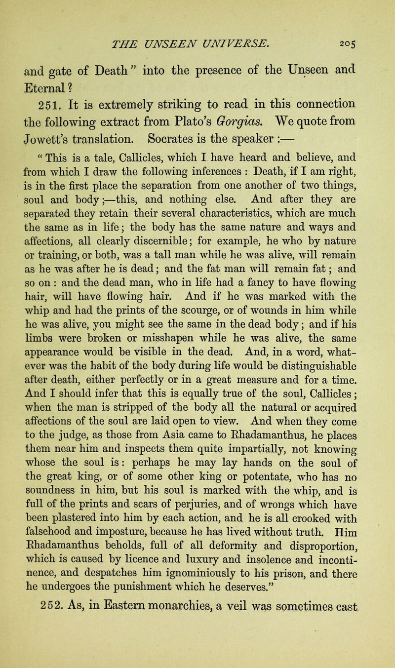 and gate of Death ” into the presence of the Unseen and Eternal ? 251. It is extremely striking to read in this connection the following extract from Plato’s Gorgias. We quote from Jowett’s translation. Socrates is the speaker :— “ This is a tale, Callicles, which I have heard and believe, and from which I draw the following inferences : Death, if I am right, is in the first place the separation from one another of two things, soul and body;—this, and nothing else. And after they are separated they retain their several characteristics, which are much the same as in life; the body has the same nature and ways and affections, all clearly discernible; for example, he who by nature or training, or both, was a tall man while he was alive, will remain as he was after he is dead; and the fat man will remain fat; and so on : and the dead man, who in life had a fancy to have flowing hair, will have flowing hair. And if he was marked with the whip and had the prints of the scourge, or of wounds in him while he was alive, you might see the same in the dead body; and if his limbs were broken or misshapen while he was alive, the same appearance would be visible in the dead. And, in a word, what- ever was the habit of the body during life would be distinguishable after death, either perfectly or in a great measure and for a time. And I should infer that this is equally true of the soul, Callicles; when the man is stripped of the body all the natural or acquired affections of the soul are laid open to view. And when they come to the judge, as those from Asia came to Ehadamanthus, he places them near him and inspects them quite impartially, not knowing whose the soul is: perhaps he may lay hands on the soul of the great king, or of some other king or potentate, who has no soundness in him, but his soul is marked with the whip, and is full of the prints and scars of perjuries, and of wrongs which have been plastered into him by each action, and he is all crooked with falsehood and imposture, because he has lived without truth. Him Ehadamanthus beholds, full of all deformity and disproportion, which is caused by licence and luxury and insolence and inconti- nence, and despatches him ignominiously to his prison, and there he undergoes the punishment which he deserves.” 252. As, in Eastern monarchies, a veil was sometimes cast