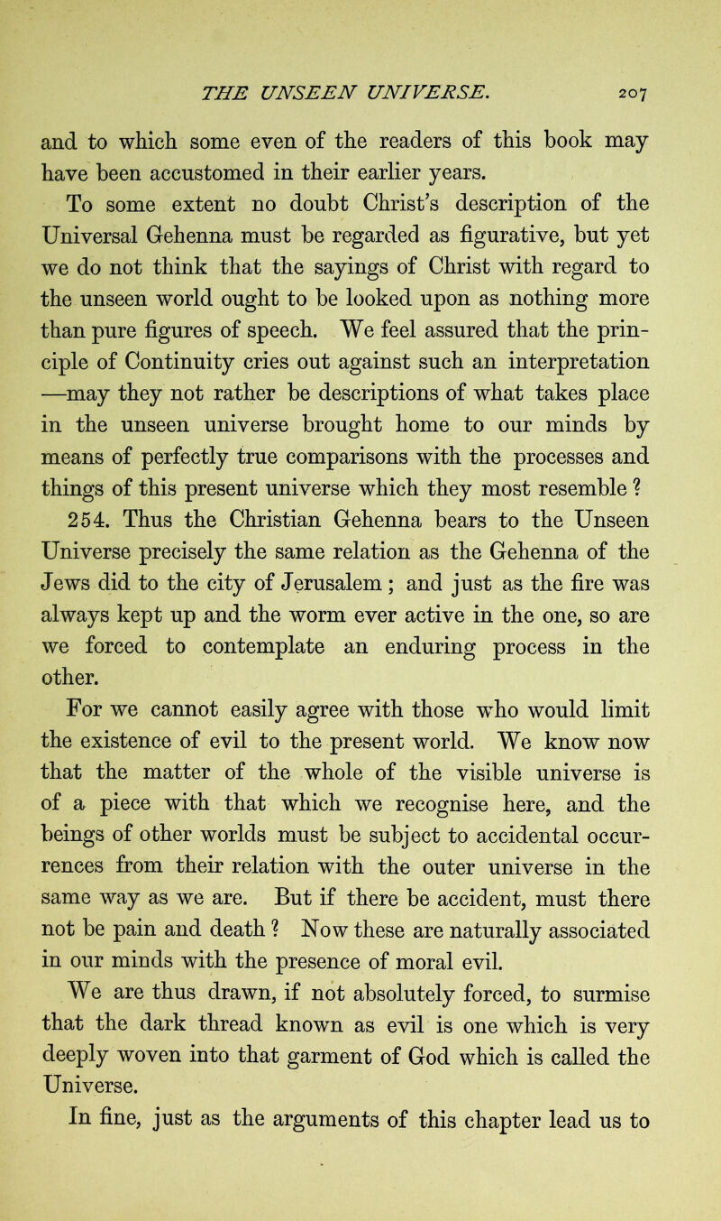 and to which some even of the readers of this book may have been accustomed in their earlier years. To some extent no doubt Christ's description of the Universal Gehenna must be regarded as figurative, but yet we do not think that the sayings of Christ with regard to the unseen world ought to be looked upon as nothing more than pure figures of speech. We feel assured that the prin- ciple of Continuity cries out against such an interpretation —may they not rather be descriptions of what takes place in the unseen universe brought home to our minds by means of perfectly true comparisons with the processes and things of this present universe which they most resemble ? 254. Thus the Christian Gehenna bears to the Unseen Universe precisely the same relation as the Gehenna of the Jews did to the city of Jerusalem; and just as the fire was always kept up and the worm ever active in the one, so are we forced to contemplate an enduring process in the other. For we cannot easily agree with those wTho would limit the existence of evil to the present world. We know now that the matter of the whole of the visible universe is of a piece with that which we recognise here, and the beings of other worlds must be subject to accidental occur- rences from their relation with the outer universe in the same way as we are. But if there be accident, must there not be pain and death ? Now these are naturally associated in our minds with the presence of moral evil. We are thus drawn, if not absolutely forced, to surmise that the dark thread known as evil is one which is very deeply woven into that garment of God which is called the Universe. In fine, just as the arguments of this chapter lead us to