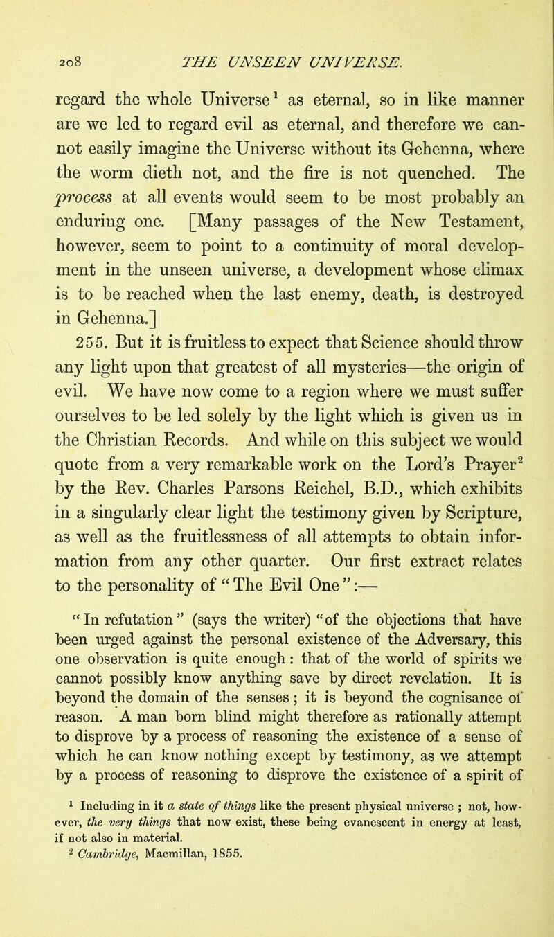 regard the whole Universe1 as eternal, so in like manner are we led to regard evil as eternal, and therefore we can- not easily imagine the Universe without its Gehenna, where the worm dieth not, and the fire is not quenched. The process at all events would seem to be most probably an enduring one. [Many passages of the New Testament, however, seem to point to a continuity of moral develop- ment in the unseen universe, a development whose climax is to be reached when the last enemy, death, is destroyed in Gehenna.] 255. But it is fruitless to expect that Science should throw any light upon that greatest of all mysteries—the origin of evil. We have now come to a region where we must suffer ourselves to be led solely by the light which is given us in the Christian Records. And while on this subject we would quote from a very remarkable work on the Lord's Prayer2 by the Rev. Charles Parsons Reichel, B.D., which exhibits in a singularly clear light the testimony given by Scripture, as well as the fruitlessness of all attempts to obtain infor- mation from any other quarter. Our first extract relates to the personality of “ The Evil One ” “In refutation” (says the writer) “of the objections that have been urged against the personal existence of the Adversary, this one observation is quite enough: that of the world of spirits we cannot possibly know anything save by direct revelation. It is beyond the domain of the senses; it is beyond the cognisance of reason. A man born blind might therefore as rationally attempt to disprove by a process of reasoning the existence of a sense of which he can know nothing except by testimony, as we attempt by a process of reasoning to disprove the existence of a spirit of 1 Including in it a state of things like the present physical universe ; not, how- ever, the very things that now exist, these being evanescent in energy at least, if not also in material. 2 Cambridge, Macmillan, 1855.