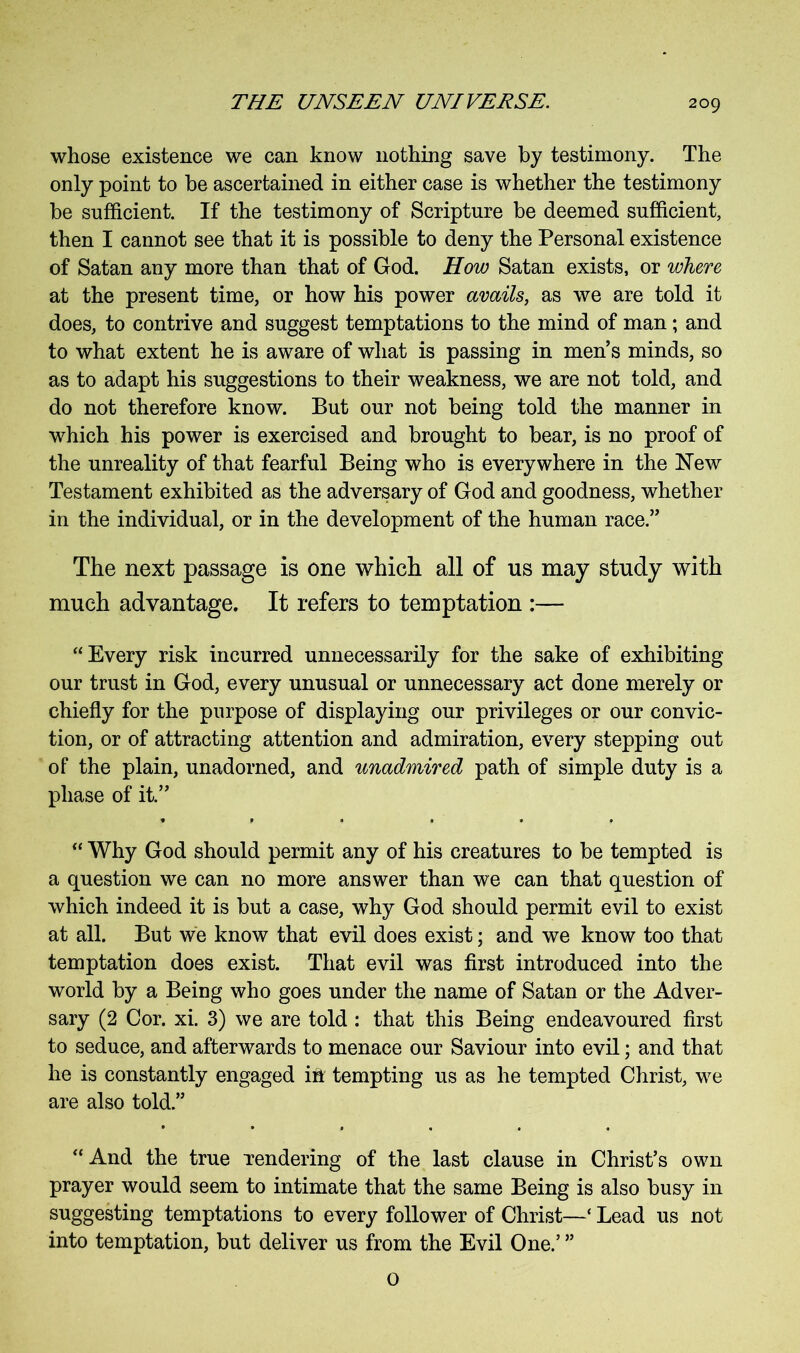 whose existence we can know nothing save by testimony. The only point to be ascertained in either case is whether the testimony be sufficient. If the testimony of Scripture be deemed sufficient, then I cannot see that it is possible to deny the Personal existence of Satan any more than that of God. How Satan exists, or where at the present time, or how his power avails, as we are told it does, to contrive and suggest temptations to the mind of man; and to what extent he is aware of what is passing in men’s minds, so as to adapt his suggestions to their weakness, we are not told, and do not therefore know. But our not being told the manner in which his power is exercised and brought to bear, is no proof of the unreality of that fearful Being who is everywhere in the New Testament exhibited as the adversary of God and goodness, whether in the individual, or in the development of the human race.” The next passage is one which all of us may study with much advantage. It refers to temptation :— “Every risk incurred unnecessarily for the sake of exhibiting our trust in God, every unusual or unnecessary act done merely or chiefly for the purpose of displaying our privileges or our convic- tion, or of attracting attention and admiration, every stepping out of the plain, unadorned, and unadmired path of simple duty is a phase of it.” “ Why God should permit any of his creatures to be tempted is a question we can no more answer than we can that question of which indeed it is but a case, why God should permit evil to exist at all. But we know that evil does exist; and we know too that temptation does exist. That evil was first introduced into the world by a Being who goes under the name of Satan or the Adver- sary (2 Cor. xi. 3) we are told : that this Being endeavoured first to seduce, and afterwards to menace our Saviour into evil; and that he is constantly engaged id tempting us as he tempted Christ, we are also told.” “And the true Tendering of the last clause in Christ’s own prayer would seem to intimate that the same Being is also busy in suggesting temptations to every follower of Christ—‘ Lead us not into temptation, but deliver us from the Evil One.’ ” 0