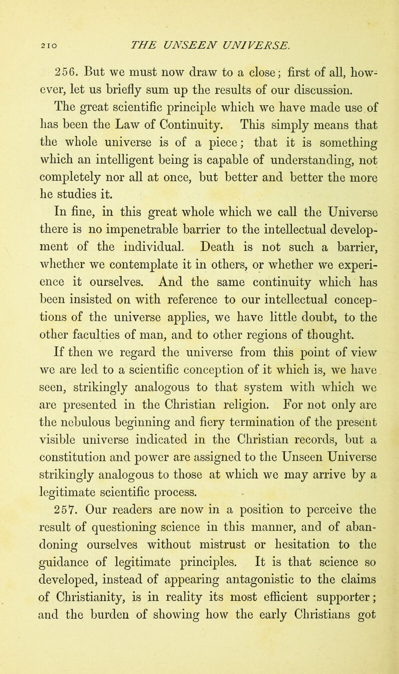 256. But we must now draw to a close; first of all, how- ever, let us briefly sum up the results of our discussion. The great scientific principle which we have made use of has been the Law of Continuity. This simply means that the whole universe is of a piece; that it is something which an intelligent being is capable of understanding, not completely nor all at once, but better and better the more he studies it. In fine, in this great whole which we call the Universe there is no impenetrable barrier to the intellectual develop- ment of the individual. Death is not such a barrier, whether we contemplate it in others, or whether we experi- ence it ourselves. And the same continuity which has been insisted on with reference to our intellectual concep- tions of the universe applies, we have little doubt, to the other faculties of man, and to other regions of thought. If then we regard the universe from this point of view we are led to a scientific conception of it which is, we have seen, strikingly analogous to that system with which we are presented in the Christian religion. For not only are the nebulous beginning and fiery termination of the present visible universe indicated in the Christian records, but a constitution and power are assigned to the Unseen Universe strikingly analogous to those at which we may arrive by a legitimate scientific process. 257. Our readers are now in a position to perceive the result of questioning science in this manner, and of aban- doning ourselves without mistrust or hesitation to the guidance of legitimate principles. It is that science so developed, instead of appearing antagonistic to the claims of Christianity, is in reality its most efficient supporter; and the burden of showing how the early Christians got
