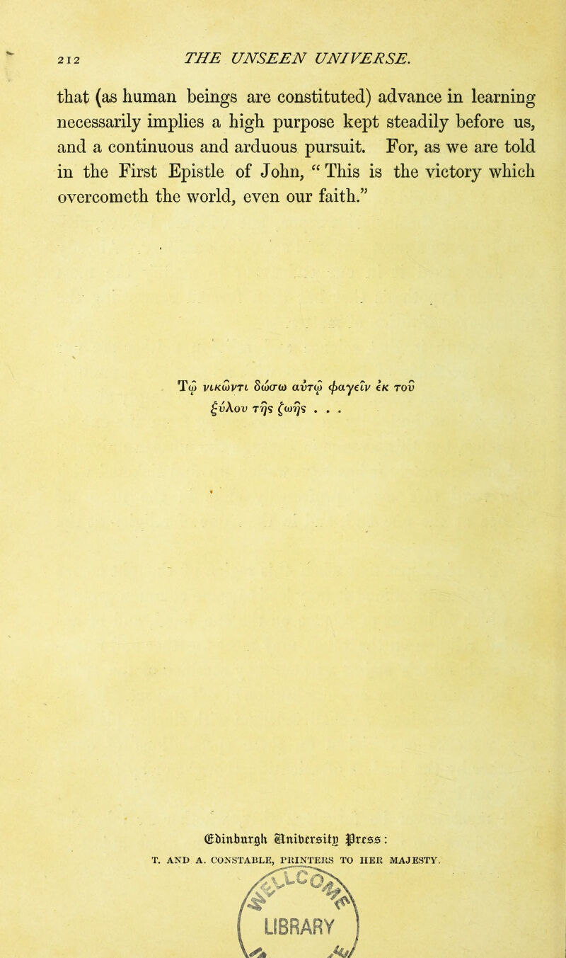that (as human beings are constituted) advance in learning necessarily implies a high purpose kept steadily before us, and a continuous and arduous pursuit. For, as we are told in the First Epistle of John, “ This is the victory which overcometh the world, even our faith.” Ta> vlkwvtl Stocro) avra} (fxtyeiv Ik tov £v\ov 7 rjs £(ot}<s . . . (Ebinbttrgh Bnibfrsitj) $rcss: