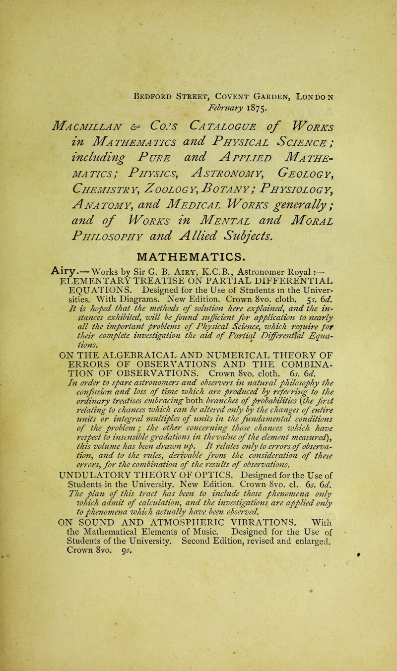 Bedford Street, Covent Garden, London February 1875. Macmillan & Co:s Catalogue of Works in Mathematics and Physical Science; including Pure and Applied Mathe- matics; Physics, Astronomy,; Geology , Chemistry,, Zoology, Botany; Physiology, Anatomy; <2^ Medical Works generally ; and of Works in Mental and Moral Philosophy and Allied Subjects. MATHEMATICS. Airy.— Works by Sir G. B. Airy, K.C.B., Astronomer Royal:— ELEMENTARY TREATISE ON PARTIAL DIFFERENTIAL EQUATIONS. Designed for the Use of Students in the Univer- sities. With Diagrams. New Edition. Crown 8vo. cloth. 5r. 61. It is hoped that the methods of solution here explained, and the in- stances exhibited, will be found sufficient for application to nearly all the important problems of Physical Science, which require Jot their complete investigation the aid of Partial Differential Equa- tions. ON THE ALGEBRAICAL AND NUMERICAL THEORY OF ERRORS OF OBSERVATIONS AND THE COMBINA- TION OF OBSERVATIONS. Crown 8vo. cloth. 6s. 6d. In order to spare astronomers and observers in natural philosophy the confusion and loss of time which are produced by referring to the ordinary treatises embracing both branches of probabilities (the first relating to chances which can be altered only by the changes of entire units or integral multiples of units in the fundamental conditions of the problem; the other concerning those chances which have respect to instnsible gradations in the value of the element measured), this volume has been drawn up. It relates only to errors of observa- tion, and to the rules, derivable from the consideration of these errors, for the combination of the results of observations. UNDULATORY THEORY OF OPTICS. Designed for the Use of Students in the University. New Edition. Crown 8vo. cl. 6s. 6d. The plan of this tract has been to include those phenomena only which admit of calculation, and the investigations are applied only to phenomena which actually have been observed. ON SOUND AND ATMOSPHERIC VIBRATIONS. With the Mathematical Elements of Music. Designed for the Use of Students of the University. Second Edition, revised and enlarged. Crown 8vo. gs.