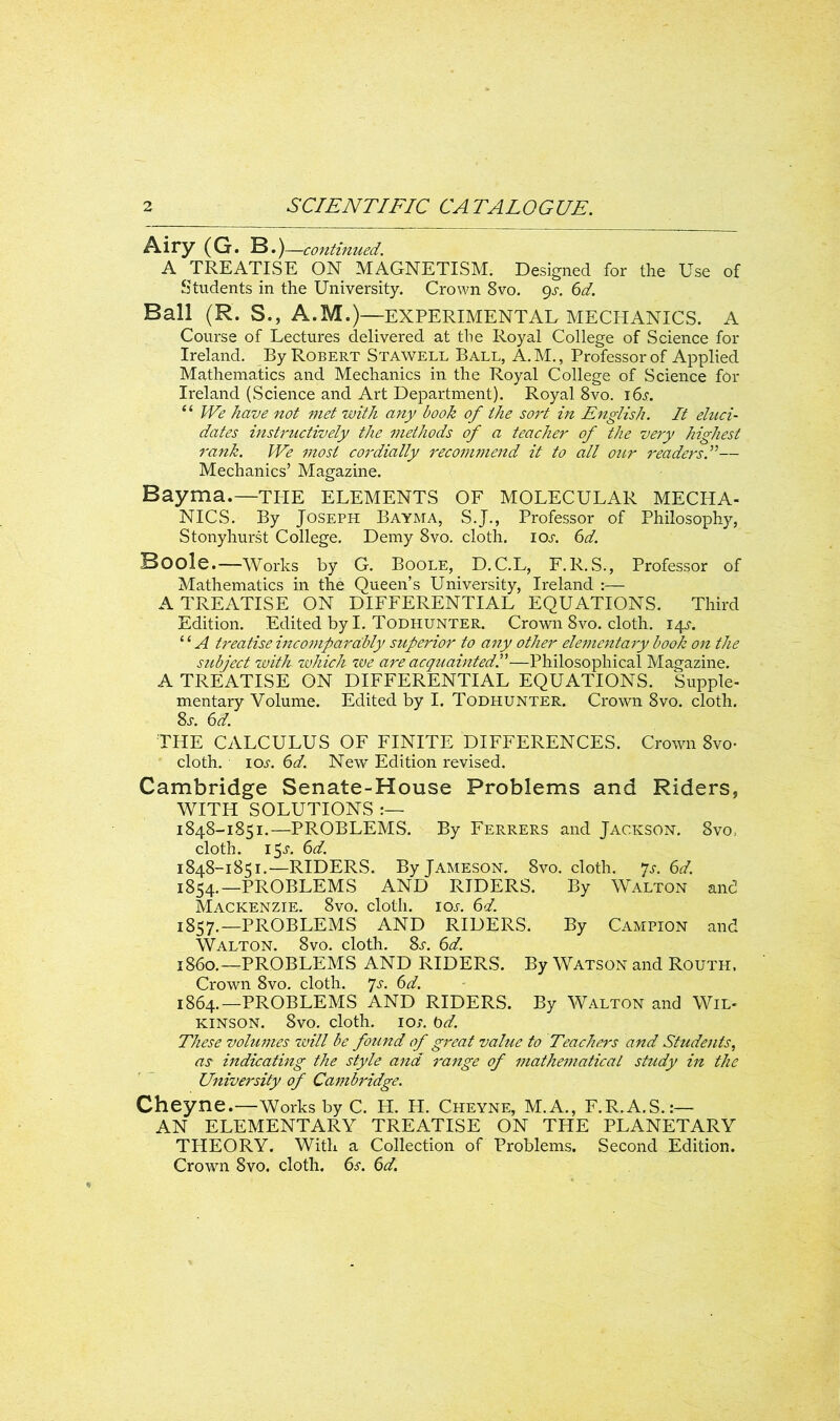 Airy (G. B.) —continued. A TREATISE ON MAGNETISM. Designed for the Use of Students in the University. Crown 8vo. gs. 6d. Ball (R. S., A.M.)—EXPERIMENTAL MECHANICS. A Course of Lectures delivered at the Royal College of Science for Ireland. By Robert Stawell Ball, A. M., Professor of Applied Mathematics and Mechanics in the Royal College of Science for Ireland (Science and Art Department). Royal 8vo. i6.y. “ We have not met with any book of the sort in English. It eluci- dates instructively the methods of a teacher of the very highest rank. We most cordially recommend it to all our readers.”— Mechanics’ Magazine. Bayma.—the elements of molecular mecha- nics. By Joseph Bayma, S.J., Professor of Philosophy, Stonyhurst College. Demy 8vo. cloth, ioa 6d. Boole.—Works by G. Boole, D.C.L, F.R.S., Professor of Mathematics in the Queen’s University, Ireland :— A TREATISE ON DIFFERENTIAL EQUATIONS. Third Edition. Edited by I. Todhunter. Crown 8vo. cloth. 14^. ‘ ‘ A treatise incomparably superior to any other elementary book on the subject with zvhich we are acquainted!—Philosophical Magazine. A TREATISE ON DIFFERENTIAL EQUATIONS. Supple- mentary Volume. Edited by I. Todhunter. Crown 8vo. cloth. Ss. 6d. THE CALCULUS OF FINITE DIFFERENCES. Crown 8vo- cloth, 10s. 6d. New Edition revised. Cambridge Senate-House Problems and Riders, WITH SOLUTIONS 1848-1851.—PROBLEMS. By Ferrers and Jackson. 8vo, cloth. 15^. 6d. 1848-1851.—RIDERS. By Jameson. 8vo. cloth, ys. 6d. 1854.—PROBLEMS AND RIDERS. By Walton and Mackenzie. 8vo. cloth, iol 6d. 1857.—PROBLEMS AND RIDERS. By Campion and Walton. 8vo. cloth. Ss. 6d. i860.—PROBLEMS AND RIDERS. By Watson and Routh. Crown 8vo. cloth. ys. 6d. 1864.—PROBLEMS AND RIDERS. By Walton and Wil- kinson. 8vo. cloth. 1 o>. t>d. These volumes will be found of great value to Teachers and Students, as indicating the style and range of mathematical study in the University of Cambridge. Cheyne.—Works by C. H. H. Cheyne, M.A., F.R.A.S.:— AN ELEMENTARY TREATISE ON THE PLANETARY THEORY. With a Collection of Problems. Second Edition. Crown 8vo. cloth. 6s. 6d.