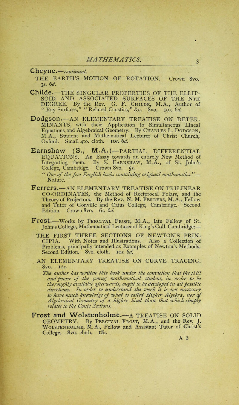 3 Cheyne •—continued. THE EARTH’S MOTION OF ROTATION. Crown 8vo. 3s- 6d. Childe.—THE SINGULAR PROPERTIES OF THE ELLIP- SOID AND ASSOCIATED SURFACES OF THE Nth DEGREE. By the Rev. G. F. Childe, M.A., Author of “ Ray Surfaces,” “ Related Caustics,” &c. 8vo. ios. 6d. DodgSOn.—AN ELEMENTARY TREATISE ON DETER- MINANTS, with their Application to Simultaneous Lineal Equations and Algebraical Geometry. By Charles L. Dodgson, M.A., Student and Mathematical Lecturer of Christ Church, Oxford. Small 4to. cloth. IOs. 6d. Earnshaw (S., M.A.)—partial differential EQUATIONS. An Essay towards an entirely New Method of Integrating them. By S. Earnshaw, M.A., of St. John’s College, Cambridge. Crown 8vo. $s.- “ One of the few English books containing original mathematics— N ature. Ferrers.—AN ELEMENTARY TREATISE ON TRILINEAR CO-ORDINATES, the Method of Reciprocal Polars, and .the Theory of Projectors. By the Rev. N. M. Ferrers, M. A., Fellow and Tutor of Gonville and Caius College, Cambridge. Second Edition. Crown 8vo. 6s. 6d. Frost.—Works by Percival Frost, M.A., late Fellow of St. John’s College, Mathematical Lecturer of King’s Coll. Cambridge:— THE FIRST THREE SECTIONS OF NEWTON’S PRIN- CIPIA. With Notes and Illustrations. Also a Collection of Problems, principally intended as Examples of Newton’s Methods. Second Edition. 8vo. cloth, iol 6d. AN ELEMENTARY TREATISE ON CURVE TRACING. 8 VO. I2S. The author has written this book under the conviction that the skill and power of the young mathematical student, in order io be thoroughly avoidable afterwards, ought to be developed in all possible directions. In order to understand the work it is not necessary to have much knowledge of what is called Higher Algebra, nor of Algebraical Geometry of a higher kind than that which simply relates to the Conic Sections. Frost and Wolstenholme.—a TREATISE ON SOLID GEOMETRY. By Percival Frost, M.A., and the Rev. J. Wolstenholme, M.A., Fellow and Assistant Tutor of Christ’s College. 8vo. cloth. i8j-. A 2