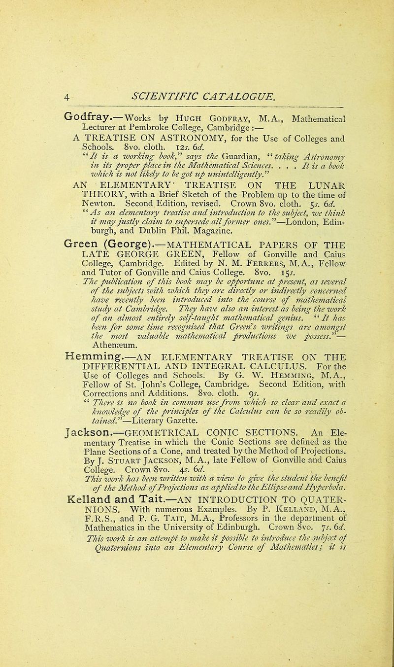 Godfray.—Works by Hugh Godfray, M.A., Mathematical Lecturer at Pembroke College, Cambridge :— A TREATISE ON ASTRONOMY, for the Use of Colleges and Schools. Svo. cloth. 12s. 6d. “It is a working book,” says the Guardian, “ taking Astronomy in its proper place in the Mathematical Sciences. . . . It is a book which is not likely to be got up unintelligently. ” AN ELEMENTARY' TREATISE ON THE LUNAR THEORY, with a Brief Sketch of the Problem up to the time of Newton. Second Edition, revised. Crown 8vo. cloth. 5s. 6d. “As an elementary treatise and introduction to the subject, we think it may justly claim to supersede all former ones A—London, Edin- burgh, and Dublin Phil. Magazine. Green (George).—mathematical papers of the LATE GEORGE GREEN, Fellow of Gonville and Caius College, Cambridge. Edited by N. M. Ferrers, M.A., Fellow and Tutor of Gonville and Caius College. 8vo. 15.L . The publication of this book may be opportune at present, as several of the subjects with which they are directly or indirectly concerned have recently been introduced into the course of mathematical study at Cambridge. They have also an interest as being the tuork of an almost entirely self-taught mathematical genius. ‘ ‘ It has been for some time recognized that Green's writings are amongst the most valuable mathematical productions we possessA— Athenaeum. Hemming.—AN ELEMENTARY TREATISE ON THE DIFFERENTIAL AND INTEGRAL CALCULUS. For the Use of Colleges and Schools. By G. W. Hemming, M.A., Fellow of St. John’s College, Cambridge. Second Edition, with Corrections and Additions. 8vo. cloth. gs. “ There is no book in common use from which so clear and exact a knowledge of the principles of the Calculus can be so readily ob- tained A—Literary Gazette. Jackson.—GEOMETRICAL CONIC SECTIONS. An Ele- mentary Treatise in which the Conic Sections are defined as the Plane Sections of a Cone, and treated by the Method of Projections. By J. Stuart Jackson, M. A., late Fellow of Gonville and Caius College. Crown 8vo. 4s. 6d. This work has been written with a view to give the student the benefit of the Method of Projections as applied to the Ellipse and Hyperbola. Kelland and Tait.—AN INTRODUCTION TO QUATER- NIONS. With numerous Examples. By P. Kelland, M.A., F.R.S., and P. G. Tait, M.A., Professors in the department of Mathematics in the University of Edinburgh. Crown 8vo. 7s. 6d. This work is an attempt to make it possible to introduce the subject of Quaternions into an Elementary Course of Mathematics; it is