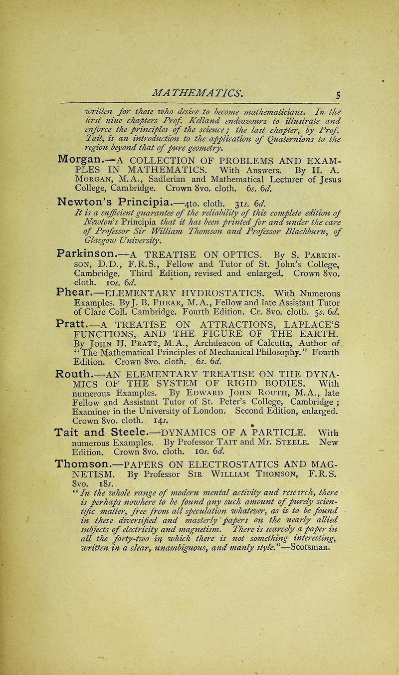 written for those who desii'e to become mathematicians. In the first nine chapters Prof. Kelland endeavours to illustrate and enforce the principles of the science; the last chapter, by Prof. I ait, is an introduction to the application of Quaternions to the region beyond that of pure geometry. Morgan.—A COLLECTION OF PROBLEMS AND EXAM- PLES IN MATHEMATICS. With Answers. By H. A. Morgan, M. A., Sadlerian and Mathematical Lecturer of Jesus College, Cambridge. Crown 8vo. cloth. 6s. 6d. Newton’s Principia.—4to. cloth. 31 j. 6d. It is a sufficient guarantee of the reliability of this complete edition op Newton’s Principia that it has been printed for and under the care of Professor Sir Willia?n Thomson and Professor Blackburn, of Glasgow University. Parkinson.—A TREATISE ON OPTICS. By S. Parkin- son, D.D., F.R.S., Fellow and Tutor of St. John’s College, Cambridge. Third Edition, revised and enlarged. Crown 8vo. cloth, ioj. 6d. Phear.—ELEMENTARY HYDROSTATICS. With Numerous Examples. ByJ. B. Phear, M.A., Fellow and late Assistant Tutor of Clare Coll. Cambridge. Fourth Edition. Cr. 8vo. cloth. 5^. 6d. Pratt.—A TREATISE ON ATTRACTIONS, LAPLACE’S FUNCTIONS, AND THE FIGURE OF THE EARTH. By John H. Pratt, M.A., Archdeacon of Calcutta, Author of “The Mathematical Principles of Mechanical Philosophy. ” Fourth Edition. Crown 8vo. cloth. 6s. 6d. Routh.—AN ELEMENTARY TREATISE ON THE DYNA- MICS OF THE SYSTEM OF RIGID BODIES. With numerous Examples. By Edward John Routh, M.A., late Fellow and Assistant Tutor of St. Peter’s College, Cambridge ; Examiner in the University of London. Second Edition, enlarged. Crown 8vo. cloth. 14J. Tait and Steele.—DYNAMICS OF A PARTICLE. With numerous Examples. By Professor Tait and Mr. Steele. New Edition. Crown 8vo. cloth, ioj-. 6d. Thomson.—PAPERS ON ELECTROSTATICS AND MAG- NETISM. By Professor Sir William Thomson, F.R.S, 8vo. i8.r. “ In the whole range of modern mental activity and reseirch, there is perhaps nowhere to be found any such amount of purely scien- tific matter, free from all speculation whatever, as is to be found in these diversified and masterly 'papers on the nearly allied subjects of electricity and magnetism. There is scarcely a paper in all the forty-two in which there is not something interesting, written in a clear, unambiguous, and manly style.”—Scotsman.