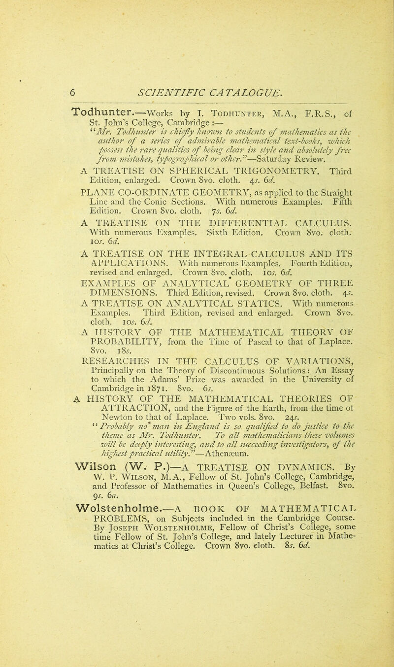 Todhunter.—Works by I. Todhunter, M.A., F.R.S., of St. John’s College, Cambridge :— “Mr. Todhunter is chiefly known to students of mathematics as the author of a series of admirable mathematical text-books, which possess the rare qualities of being clear in style and absolutely free from mistakes, typographical or other A—Saturday Review. A TREATISE ON SPHERICAL TRIGONOMETRY. Third Edition, enlarged. Crown 8vo. cloth. 4s. 6d. PLANE CO-ORDINATE GEOMETRY, as applied to the Straight Line and the Conic Sections. With numerous Examples. Fifth Edition. Crown 8vo. cloth. 7s. 6d. A TREATISE ON THE DIFFERENTIAL CALCULUS. With numerous Examples. Sixth Edition. Crown 8vo. cloth. 10s. 6d. A TREATISE ON THE INTEGRAL CALCULUS AND ITS APPLICATIONS. With numerous Examples. Fourth Edition, revised and enlarged. 'Crown 8vo. cloth. 10s. 6d. EXAMPLES OF ANALYTICAL* GEOMETRY OF THREE DIMENSIONS. Third Edition, revised. Crown 8vo. cloth. 4s. A TREATISE ON ANALYTICAL STATICS. With numerous Examples. Third Edition, revised and enlarged. Crown 8vo. cloth, ioj-. 6d. A HISTORY OF THE MATHEMATICAL THEORY OF PROBABILITY, from the Time of Pascal to that of Laplace. 8vo. i8j. RESEARCHES IN THE CALCULUS OF VARIATIONS, Principally on the Theory of Discontinuous Solutions: An Essay to vdiich the Adams’ Prize was awarded in the University of Cambridge in 1871. 8vo. 6s. A PIISTORY OF THE MATHEMATICAL THEORIES OF ATTRACTION, and the Figure of the Earth, from the time ot Newton to that of Laplace. Two vols. 8vo. 24s. “ Probably no* man in England is so qualified to do justice to the theme as Mr. Todhunter. To all mathematicians these volumes will be deeply interesting; and to all succeeding investigators, of the highest practical utility.”—Athenaeum. Wilson (W. P.)—A TREATISE ON DYNAMICS. By W. P. Wilson, M.A., Fellow of St. John’s College, Cambridge, and Professor of Mathematics in Queen’s College, Belfast. 8vo. 9 s. 6a. Wolstenholme.—A BOOK OF MATHEMATICAL PROBLEMS, on Subjects included in the Cambridge Course. By Joseph Wolstenholme, Fellow of Christ’s College, some time Fellow of St. John’s College, and lately Lecturer in Mathe- matics at Christ’s College. Crown 8vo. cloth. 8s. 6d.