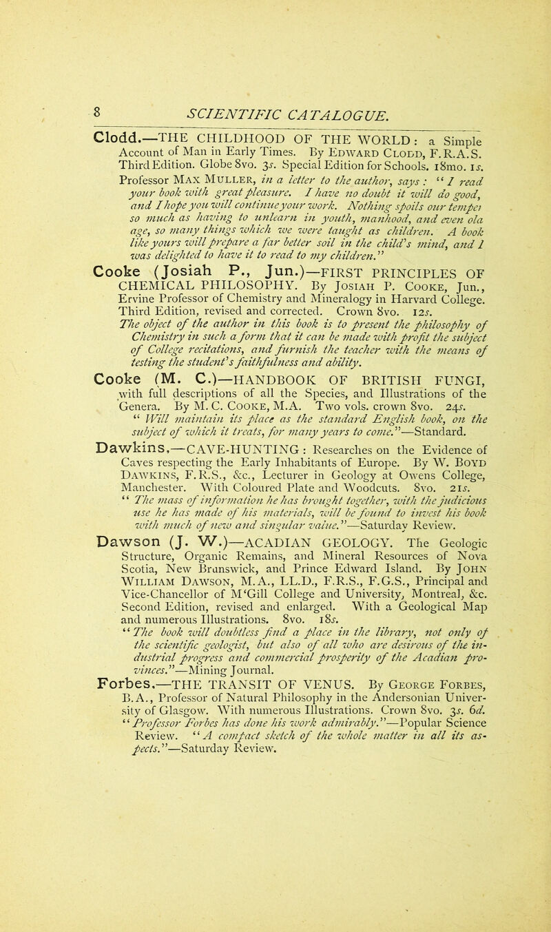 Clodd.—THE CHILDHOOD OF THE WORLD : a Simple Account of Man in Early Times. By Edward Clodd, F.R.A.S. ThirdEdition. Globe 8vo. 3s. Special Edition for Schools. i8mo. is. Professor Max Muller, in a letter to the author, says : “ / read your book'with great pleasure. I have no doubt it will do good, and I hope you will continue your work. Nothing spoils our tempei so much as having to unlearn in youth, manhood, and even ola age, so many things which we -were taught as children. A book like yours will prepare a far better soil in the child's mind, and 1 was delighted to have it to read to my children. Cooke (Josiah P., Jun.)—first principles OF CHEMICAL PHILOSOPHY. By Josiah P. Cooke, Jun., Ervine Professor of Chemistry and Mineralogy in Harvard College. Third Edition, revised and corrected. Crown 8vo. 12s. The object of the author in this book is to present the philosophy of Chemistry in such a form that it can be made with profit the subject of College recitations, and furnish the teacher with the means of testing the student's faithfulness and ability. Cooke (M. C.)—HANDBOOK OF BRITISH FUNGI, with full descriptions of all the Species, and Illustrations of the Genera. By M. C. Cooke, M.A. Two vols. crown 8vo. 24J. “ Will maintain its place as the standard English book, on the subject of which it treats, for many years to come.—Standard. Dawkins,—CAVE-HUNTING: Researches on the Evidence of Caves respecting the Early Inhabitants of Europe. By W. Boyd Dawkins, F.R.S., &c., Lecturer in Geology at Owens College, Manchester. With Coloured Plate and Woodcuts. 8vo. 2 is. “ The mass of information he has brought together, with the judicious use he has made of his materials, will be found to invest his book with much of new and singular value.—Saturday Review. Dawson (j. W.)—ACADIAN GEOLOGY. The Geologic Structure, Organic Remains, and Mineral Resources of Nova Scotia, New Brunswick, and Prince Edward Island. By John William Dawson, M.A., LL.D., F.R.S., F.G.S., Principal and Vice-Chancellor of M‘Gill College and University, Montreal, &c. Second Edition, revised and enlarged. With a Geological Map and numerous Illusti-ations. 8vo. i8j. ‘ ‘ The book will doubtless find a place in the library, not only of the scientific geologist, but also of all who are desirous of the in- dustrial progress and commercial prosperity of the Acadian pro- vinces.—Mining Journal. Forbes,—THE TRANSIT OF VENUS. By George Forbes, B.A., Professor of Natural Philosophy in the Andersonian Univer- sity of Glasgow. With numerous Illustrations. Crown 8vo. 3s. 6d. ‘‘ Professor Forbes has done his work admirably.—Popular Science Review. 11A compact sketch of the whole matter in all its as- pects.—Saturday Review*.