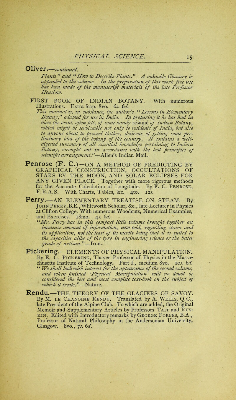 OlivtY.-—continued. Plants ” and “ How to Describe Plants. ” A valuable Glossary is appended to the volume. In the preparation of this work free use has been made of the manuscript materials of the late Professor Ilenslow. FIRST BOOK OF INDIAN BOTANY. With numerous Illustrations. Extra fcap. 8vo. 6s. 6d. This manual is, in substance, tjie authors “ Lessons in Elementary Botany f adapted for use in India. In preparing it he has had in vim the want, often felt, of some handy resume of Indiam Botany, which might be serviceable not only to residents of India, but also to anyone about to proceed thither, desirous of getting some pre- liminary idea of the botany of the country. It contains a well- digested summary of all essential knowledge pertaining to Indian Botany, wrought out in accordance with the best principles of scientific arrangement.”—Allen’s Indian Mail. Penrose (F. C.)—on a method of predicting by GRAPHICAL CONSTRUCTION, OCCULTATIONS OF STARS BY THE MOON, AND SOLAR ECLIPSES FOR ANY GIVEN PLACE. Together with more rigorous methods for the Accurate Calculation of Longitude. By F. C. Penrose, F.R.A.S. With Charts, Tables, &c. 4to. 12s. Perry.—an elementary TREATISE ON STEAM. By John Perry, B.E., Whitworth Scholar, &c., late Lecturer in Physics at Clifton College. With numerous Woodcuts, Numerical Examples, and Exercises. i8mo: 4?. 6d. 11 Mr. Perry has in this compact little volume brought together an immense amount of information, new told, regarding steam and its application, not the least of its merits being that it is suited to the capacities alike of the tyro in engineering science or the better grade of artisan.”—Iron. Pickering.—ELEMENTS OF PHYSICAL MANIPULATION. By E. C. Pickering, Thayer Professor of Physics in the Massa- chusetts Institute of Technology. Part I., medium 8vo. ioj. 6d. “ We shall look with interest for the appearance of the second volume, and when finished ‘Physical Manipulation’ will no doubt be considered the best and most complete text-book on the subject oj which it treats.”—Nature. Rendu.—THE THEORY OF THE GLACIERS OF SAVOY. By M. le Chanoine Rendu. Translated by A. Wells, Q.C., late President of the Alpine Club. To which are added, the Original Memoir and Supplementary Articles by Professors Tait and Rus- kin. Edited with Introductory remarks by George Forbes, B.A., Professor of Natural Philosophy in the Andersonian University, Glasgow. 8vo., 7s. 6d.