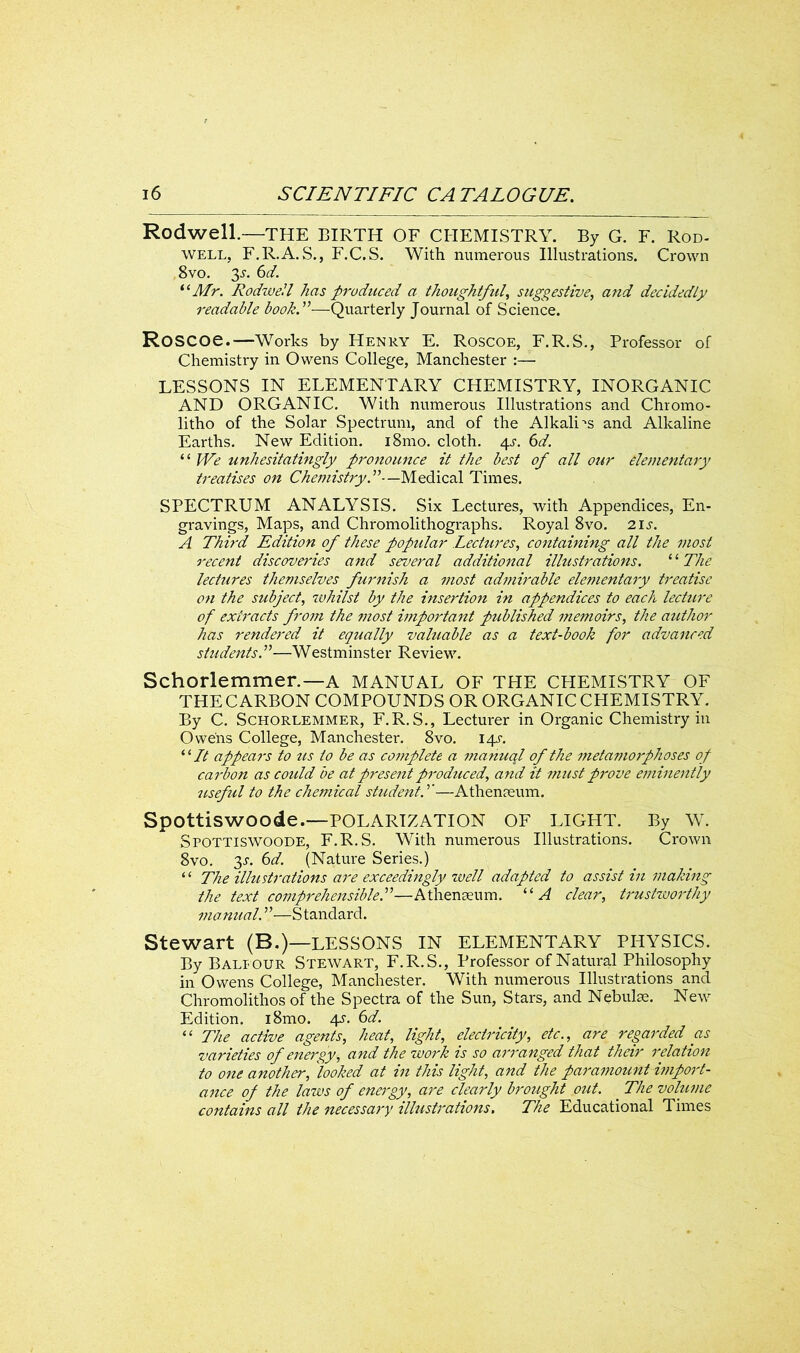 Rodwell.—THE BIRTH OF CHEMISTRY. By G. F. Rod- well, F.R.A.S., F.C.S. With numerous Illustrations. Crown 8vo. 3.L 6d. “Mr. Rodwell has produced a thoughtful, suggestive, and decidedly readable book.”—Quarterly Journal of Science. Roscoe.—Works by Henry E. Roscoe, F.R.S., Professor of Chemistry in Owens College, Manchester LESSONS IN ELEMENTARY CHEMISTRY, INORGANIC AND ORGANIC. With numerous Illustrations and Chromo- litho of the Solar Spectrum, and of the Alkalies and Alkaline Earths. New Edition. i8mo. cloth. ^s. 6d. “ We unhesitatingly pronounce it the best of all our elementary treatises on Chemistry.”- —Medical Times. SPECTRUM ANALYSIS. Six Lectures, with Appendices, En- gravings, Maps, and Chromolithographs. Royal 8vo. 21s. A Third Edition of these popular Lectures, containing all the most recent discoveries and several additional illustrations. “ The lectures themselves furnish a most admirable elementary treatise 071 the subject, whilst by the insertion in appendices to each lecture of extracts from the most ii?iportant published memoirs, the author has rendered it equally valuable as a text-book for advanced students.”—Westminster Review. Schorlemmer.—A MANUAL OF THE CHEMISTRY OF THECARBON COMPOUNDS OR ORGANIC CHEMISTRY. By C. Schorlemmer, F.R.S., Lecturer in Organic Chemistry in Owens College, Manchester. 8vo. 14s. “ It appeal's to us to be as co7nplete a 77ta7iual of the metamorphoses of carbon as could be at present produced, and it must prove eminently useful to the chemical student.”—Athenaeum. Spottiswoode.—POLARIZATION OF LIGHT. By W. Spottiswoode, F.R.S. With numerous Illustrations. Crown 8vo. y. 6d. (Nature Series.) ‘ ‘ The illustrations are exceedingly well adapted to assist in making the text comprehensible.”—Athenaeum. “ A clear, trustworthy manual. ”—Standard. Stewart (B.)—LESSONS IN ELEMENTARY PHYSICS. By Balfour Stewart, F.R.S., Professor of Natural Philosophy in Owens College, Manchester. With numerous Illustrations and Chromolithos of the Spectra of the Sun, Stars, and Nebulae. New Edition. i8mo. 4j. 6d. “ The active agents, heat, light, electricity, etc., are regarded as varieties of energy, and the work is so ari'anged that their relation to one another, looked at in this light, and the paramount import- ance of the laws of energy, are clearly brought out. . The volume contains all the 7iecessary illustrations. The Educational Times
