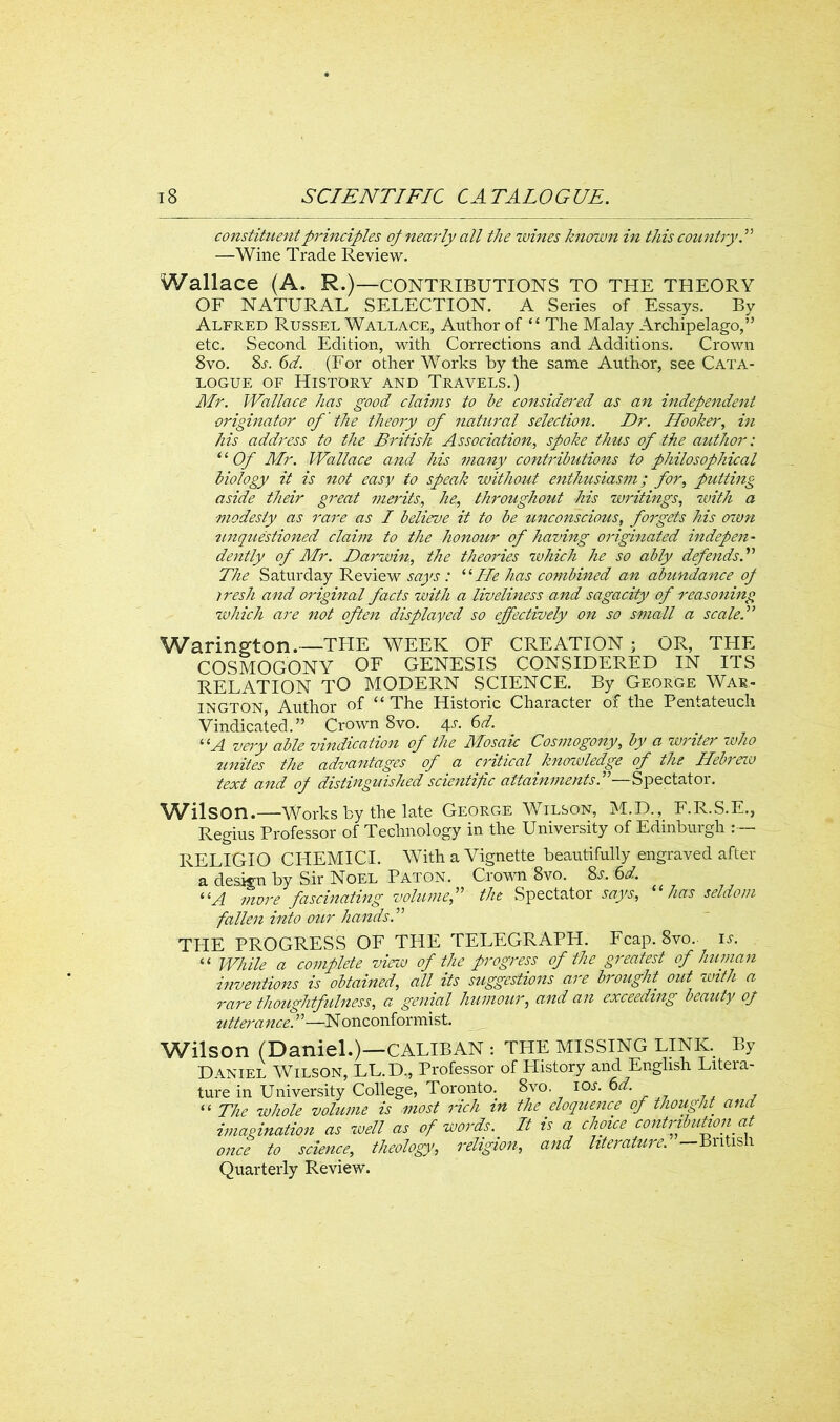 constituent principles op nearly all the wines known in this country! —Wine Trade Review. Wallace (A. R.)— CONTRIBUTIONS TO THE THEORY OF NATURAL SELECTION. A Series of Essays. By Alfred Russel Wallace, Author of “ The Malay Archipelago,” etc. Second Edition, with Corrections and Additions. Crown 8vo. 8s. 6d. (For other Works by the same Author, see Cata- logue of History and Travels.) Mr. Wallace has good claims to be considered as an independent originator of the theory of natural selection. Dr. Hooker, in his address to the British Association, spoke thus of the author: ‘ ‘ Of Mr. Wallace and his many contributions to philosophical biology it is not easy to speak without enthusiasm; for, putting aside their great merits, he, throughout his writings, with a modesty as rare as I believe it to be unconscious, forgets his own unquestioned claim to the honour of having originated indepen- dently of Mr. Darwin, the theories which he so ably defends.” The Saturday Review says : “He has combined an abundance op iresh and original facts with a liveliness and sagacity of reasoning which are not often displayed so effectively on so small a scale! Warington.—THE WEEK OF CREATION ; OR, THE COSMOGONY OF GENESIS CONSIDERED IN ITS RELATION TO MODERN SCIENCE. By George War- in gton, Author of “ The Historic Character of the Pentateuch Vindicated.” Crown 8vo. 4L 6d. “A very able vindication of the Mosaic Cosmogony, by a writer who unites the advantages of a critical knowledge of the Hebrav text and op distinguished scientific attainments!—Spectator. Wilson.—Works by the late George Wilson, M.D., F.R.S.E., Regius Professor of Technology in the University of Edinburgh : — RELIGIO CHEMICI. With a Vignette beautifully engraved after a design by Sir Noel Paton. Crown 8vo. 8s. 6d. “A more fascinating volume,” the Spectator says, has seldom fallen into our hands! THE PROGRESS OF THE TELEGRAPH. Fcap. 8vo.. is. “ While a complete view of the progress of the greatest of human inventions is obtained, all its suggestions are brought out with a rare thoughtfulness, a genial humour, and an exceeding beauty op uttei'ance. ”—N onconformist. Wilson (Daniel.)—CALIBAN : THE MISSING LINK. By Daniel Wilson, LL.D., Professor of History and English Litera- ture in University College, Toronto. 8vo. ios.6d. “ The whole volume is most rich in the eloquence of thought. and imagination as well as of words. It is a choice contribution at once to science, theology>, religion, and literature. —British Quarterly Review.