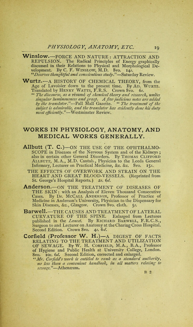 Winslow.—FORCE AND NATURE : ATTRACTION AND REPULSION. The Radical Principles of Energy graphically discussed in their Relations to Physical and Morphological De- velopment. By C. F. Winslow, M.D. 8vo. 14^. “Deserves thoughtful and conscientious study.”—Saturday Review. Wurtz.—A HISTORY OF CHEMICAL THEORY, from the Age of Lavoisier down to the present time. By Ad. Wurtz. Translated by Henry Watts, F.R.S. Crown 8vo. 6s. “ The discourse, as a resume of chemical theory and research, unites singular luminousness and grasp. A few judicious notes are added by the translator.”-—Pall Mall Gazette. “ The treatment of the subject is admirable, and the translator has evidently done his duty most efficiently.”—Westminster Review. WORKS IN PHYSIOLOGY, ANATOMY, AND MEDICAL WORKS GENERALLY. Allbutt (T. C.)—ON THE USE OF THE OPHTHALMO- SCOPE in Diseases of the Nervous System and of the Kidneys ; also in certain other General Disorders. By Thomas Clifford Allbutt, M.A., M.D. Cantab., Physician to the Leeds General Infirmary, Lecturer on Practical Medicine, &c. &c. 8vo. 15^. THE EFFECTS OF OVERWORK AND STRAIN ON THE HEART AND GREAT BLOOD-VESSELS. (Reprinted from St. George’s Hospital Reports.) 2s. 6d. Anderson.—on THE TREATMENT OF DISEASES OF THE SKIN : with an Analysis of Eleven Thousand Consecutive Cases. By Dr. McCall Anderson, Professor of Practice of Medicine in Anderson’s University, Physician to the Dispensary for Skin Diseases, &c., Glasgow. Crown 8vo. cloth. 5j. Barwell.—THE CAUSES AND TREATMENT OF LATERAL CURVATURE OF THE SPINE. Enlarged from Lectures published in the Lancet. By Richard Barwell, F.R.C.S., Surgeon to and Lecturer on Anatomy at the Charing Cross Hospital. Second Edition. Crown 8vo. 4-r. 6d. Corfield (Professor W. H.)—a DIGEST OF FACTS RELATING TO THE TREATMENT AND UTILIZATION OF SEWAGE. By W. H. Corfield, M.A., B.A., Professor of Hygiene and Public Health at University College, London. 8vo. ioj. 6d. Second Edition, corrected and enlarged. il Mr. Corfields work is entitled to rank as a standard authority, no less than a convenient handbook, in all matters relating to sewage.”—Athenaeum. . B 2