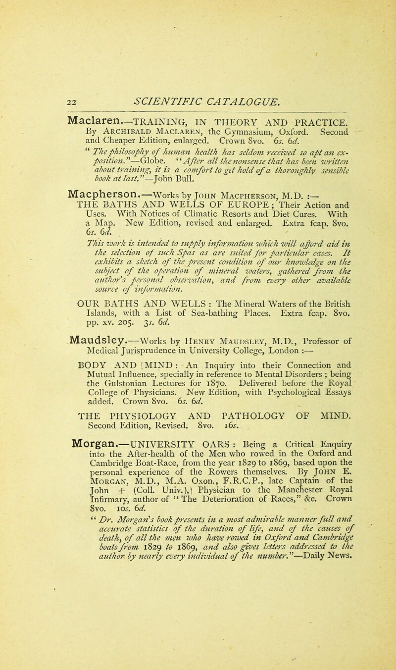 Maclaren—training, in theory and practice. By Archibald Maclaren, the Gymnasium, Oxford. Second and Cheaper Edition, enlarged. Crown 8vo. 6s. 6d. 11 The philosophy of human health has seldom received so apt an ex- position.”—Globe. “ After all the nonsense that has been written about training, it is a comfort to get hold of a thoroughly sensible book at lastT—John Bull. Macpherson.—-Works by John Macpherson, M.D. :— THE BATHS AND WELLS OF EUROPE ; Their Action and Uses. With Notices of Climatic Resorts and Diet Cures. With a Map. New Edition, revised and enlarged. Extra fcap. 8vo. 6s. 6d. This work is intended to supply information which will a ford aid in the selection of such Spas as are suited for particular cases. It exhibits a sketch of the present condition of our knowledge on the subject of the operation of mineral waters, gathered from the author’s personal observation, and from every other available source of information. OUR BATHS AND WELLS: The Mineral Waters of the British Islands, with a List of Sea-bathing Places. Extra fcap. 8vo. pp. xv. 205. y. 6d. Maudsley.—Works by Henry Maudsley, M.D., Professor of Medical Jurisprudence in University College, London :— BODY AND [MIND : An Inquiry into their Connection and Mutual Influence, specially in reference to Mental Disorders ; being the Gulstonian Lectures for 1870. Delivered before the Royal College of Physicians. New Edition, with Psychological Essays added. Crown 8vo. 6s. 6d. THE PHYSIOLOGY AND PATHOLOGY OF MIND. Second Edition, Revised. 8vo. 16s. Morgan.—UNIVERSITY OARS : Being a Critical Enquiry into the After-health of the Men who rowed in the Oxford and Cambridge Boat-Race, from the year 1829 to 1869, based upon the personal experience of the Rowers themselves. By John E. Morgan, M.D., M.A. Oxon., F.R.C. P., late Captain of the John + (Coll. Univ. ),1 Physician to the Manchester Royal Infirmary, author of “ The Deterioration of Races,” &c. Crown 8vo. ioa 6d. ‘ ‘ Dr. Morgan's book presents in a most admirable manner full and accurate statistics of the duration of life, and of the causes of death, of all the men who have rowed in Oxford and Cambridge boats from 1829 to 1869, and also gives letters addressed to the author by nearly every individual of the number. ”—Daily News.