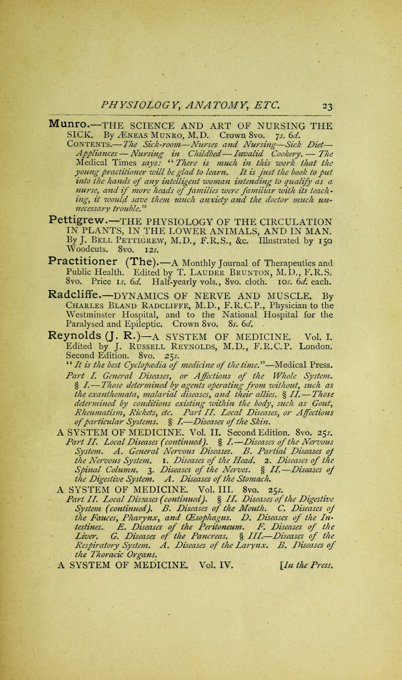 Munro.—THE SCIENCE AND ART OF NURSING THE SICK. By ^Eneas Munro, M.D. Crown 8vo. js. 6d. Contents.—The Sick-room—Nurses and Nursing—Sick Diet—■ Appliances — Nursing in Childbed— Invalid Cookery. — The Medical Times says: i‘ There is much in this work that the young practitioner will be glad to learn. It is just the book to put into the hands of any intelligent woman intending to qualify as a nurse, and if more heads of families were, familiar with its teach- ing, it would save them much anxiety and the doctor much un- necessary troubled1 Pettigrew.—the PHYSIOLOGY OF THE CIRCULATION IN PLANTS, IN THE LOWER ANIMALS, AND IN MAN. By J. Bell Pettigrew, M.D., E.R.S., &c. Illustrated by 150 Woodcuts. 8vo. 12s. Practitioner (The). —A Monthly Journal of Therapeutics and Public Health. Edited by T. Lauder Brunton, M.D., F.R.S. 8vo. Price ij. 6d. Half-yearly vols., 8vo. cloth, ioj. 6d. each. Radcliffe.—DYNAMICS OF NERVE AND MUSCLE. By Charles Bland Radcliffe, M.D., F.R.C.P., Physician to the Westminster Hospital, and to the National Hospital for the Paralysed and Epileptic. Crown 8vo. 8s. 6d. Reynolds (J. R.)—A SYSTEM OF MEDICINE. Vol. I. Edited by J. Russell Reynolds, M.D., F.R.C.P. London. Second Edition. 8vo. s$s. “It is the best Cyclopcedia of medicine of the time.”—Medical Press. Part I. General Diseases, or Affections of the Whole System. § I.—Those determined by agents operating from without, such as the exanthemata, malarial diseases, and their allies. § II. — Those determined by conditions existing within the body, such as Gout, Rheumatism, Rickets, etc. Part II. Local Diseases, or Affections of particular Systems. § I.—Diseases of the Skin. A SYSTEM OF MEDICINE. Vol. II. Second Edition. 8vo. 25*. Part II. Local Diseases (continued). § I.—Diseases of the Nei*vous System. A. General Nervous Diseases. B. Partial Diseases of the Nervous System. 1. Diseases of the Head. 2. Diseases of the Spinal Column. 3. Diseases of the Nerves. § II.—Diseases of the Digestive System. A. Diseases of the Stomach. A SYSTEM OF MEDICINE. Vol. III. 8vo. 2$s. Part II. Local Diseases (continued). § II. Diseases of the Digestive System (continued). B. Diseases of the Mouth. C. Diseases of the Fauces, Pharynx, and (Esophagus. D. Diseases of the In- testines. E. Diseases of the Peritoneum. F. Diseases of the Liver. G. Diseases of the Pancreas. § III.—Diseases of the Respiratory System. A. Diseases of the Larynx. B. Diseases of the Thoracic Organs. A SYSTEM OF MEDICINE. Vol. IV. [In the Press.