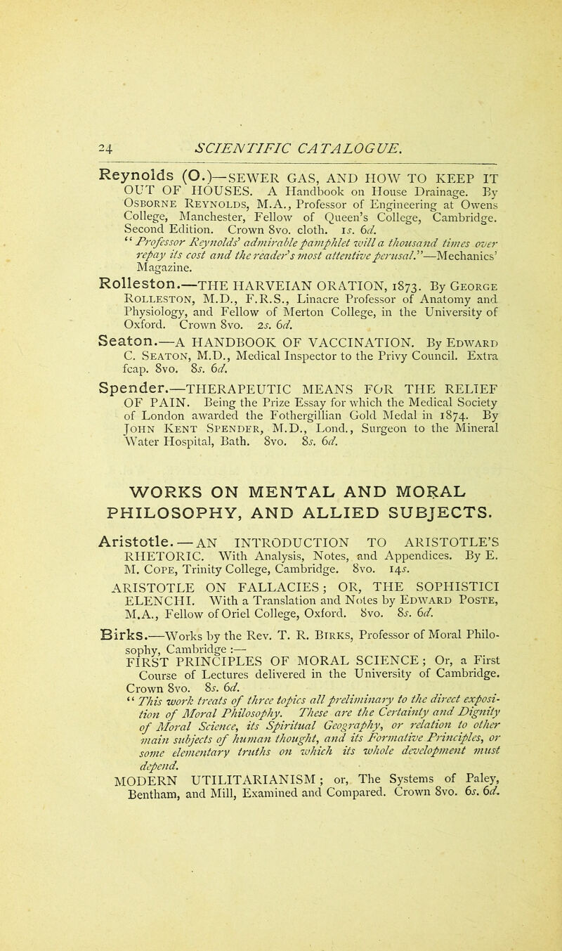Reynolds (O.)— SEWER GAS, AND HOW TO KEEP IT OUT OF HOUSES. A Handbook on House Drainage. By Osborne Reynolds, M.A., Professor of Engineering at Owens College, Manchester, Fellow of Queen’s College, Cambridge. Second Edition. Crown 8vo. cloth, is. 6d. “ Professor Reynolds’ admirable pamphlet will a thousand times over repay Us cost and the reader’s most attentive perusal.”—Mechanics’ Magazine. Rolleston.—the HARVEIAN ORATION, 1873. By George Rolleston, M.D., F.R.S., Linacre Professor of Anatomy and Physiology, and Fellow of Merton College, in the University of Oxford. Crown 8vo. 2s. 6d. Seaton.—A HANDBOOK OF VACCINATION. By Edward C. Seaton, M.D., Medical Inspector to the Privy Council. Extra fcap. 8vo. 8s. 6d. Spender.—TPIERAPEUTIC MEANS FOR THE RELIEF OF PAIN. Being the Prize Essay for which the Medical Society of London awarded the Fothergillian Gold Medal in 1874. By John Kent Spender, M.D., Lond., Surgeon to the Mineral Water Hospital, Bath. 8vo. 8s, 6d. WORKS ON MENTAL AND MORAL PHILOSOPHY, AND ALLIED SUBJECTS. Aristotle.—AN INTRODUCTION TO ARISTOTLE’S RHETORIC. With Analysis, Notes, and Appendices. By E. M. Cope, Trinity College, Cambridge. 8vo. 14s. ARISTOTLE ON FALLACIES; OR, THE SOPHISTICI ELENCHI. With a Translation and Notes by Edward Poste, M.A., Fellow of Oriel College, Oxford. 8vo. 8.r. 6d. Birks.—Works by the Rev. T. R. Btrks, Professor of Moral Philo- sophy, Cambridge :— FIRST PRINCIPLES OF MORAL SCIENCE; Or, a First Course of Lectures delivered in the University of Cambridge. Crown 8vo. 8s. 6d. *1 This work treats of three topics all preliminary to the direct exposi- tion of Moral Philosophy. These are the Certainty and Dignity of Moral Science, its Spiritual Geography, or relation to other main subjects of human thought, and its Formative Principles, or some elementary truths on which its whole development must depend. MODERN UTILITARIANISM ; or, The Systems of Paley, Bentham, and Mill, Examined and Compared. Crown 8vo. 6s. 6d.