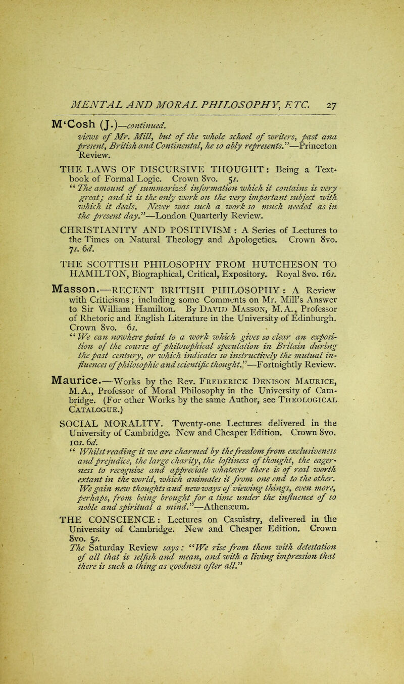 M‘Cosh (J.) —continued. views of Mr. Mill, but of the whole school of writers, past ana present, British and Continental, he so ably represents A—Princeton Review. THE LAWS OF DISCURSIVE THOUGPIT : Being a Text* book of Formal Logic. Crown 8vo. 5r. ‘ ‘ The amount of summarized information which it contains is very great; and it is the only work on the very important subject with which it deals. Never was such a work so much needed as in the present day A—London Quarterly Review. CHRISTIANITY AND POSITIVISM : A Series of Lectures to the Times on Natural Theology and Apologetics. Crown 8vo. •js. 6d. THE SCOTTISH PHILOSOPHY FROM HUTCHESON TO HAMILTON, Biographical, Critical, Expository. Royal 8vo. 16s. Masson.—RECENT BRITISH PHILOSOPHY: A Review with Criticisms; including some Comments on Mr. Mill’s Answer to Sir William Hamilton. By David Masson, M.A., Professor of Rhetoric and English Literature in the University of Edinburgh. Crown 8vo. 6s. “ We can nozvhere point to a work which gives so clear an exposi- iion of the course of philosophical speculation in Britain during the past century, or which indicates so instructively the mutual in- fluences of philosophic and scientific thought A—F ortnightly Review. Maurice.—Works by the Rev. Frederick Denison Maurice, M.A., Professor of Moral Philosophy in the University of Cam- bridge. (For other Works by the same Author, see Theological Catalogue.) SOCIAL MORALITY. Twenty-one Lectures delivered in the University of Cambridge. New and Cheaper Edition. Crown 8vo. 1 or. 6d. “ Whilst reading it we are charmed by the freedom from eocclusiveness and prejudice, the large charity, the loftiness of thought, the eager- ness to recognize and appreciate whatever there is of real worth eoctant in the world, which animates it from one end to the other. We gain new thoughts and new ways of viewing things, even more, perhaps, from being brought for a time under the influence of so noble and spiritual a mind A—Athenaeum. THE CONSCIENCE : Lectures on Casuistry, delivered in the University of Cambridge. New and Cheaper Edition. Crown 8vo. 5r. The Saturday Review says: “We rise from them with detestation of all that is selfish and mean, and with a living impression that there is such a thing as goodness after all A