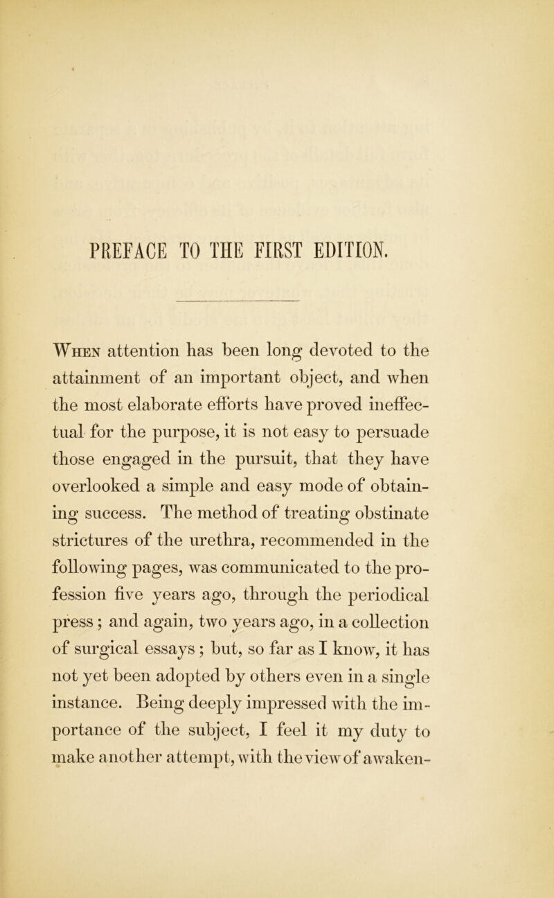 PREFACE TO THE FIRST EDITION. When attention has been long devoted to the attainment of an important object, and when the most elaborate efforts have proved ineffec- tual for the purpose, it is not easy to persuade those engaged in the pursuit, that they have overlooked a simple and easy mode of obtain- ing success. The method of treating obstinate strictures of the urethra, recommended in the following pages, was communicated to the pro- fession five years ago, through the periodical press ; and again, two years ago, in a collection of surgical essays ; but, so far as I know, it has not yet been adopted by others even in a single instance. Being deeply impressed with the im- portance of the subject, I feel it my duty to make another attempt, with the view of awaken-