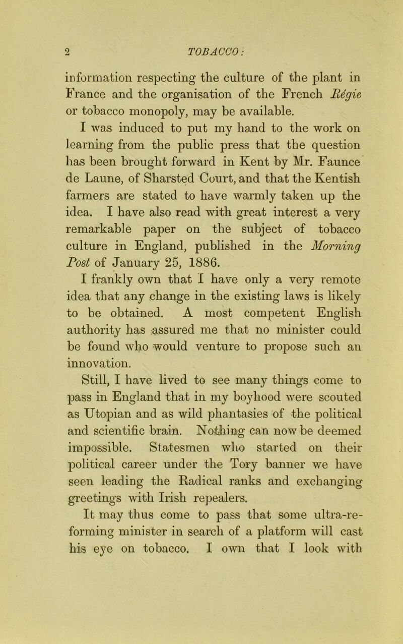 information respecting the culture of the plant in France and the organisation of the French Rdgie or tobacco monopoly, may be available. I was induced to put my hand to the work on learning from the public press that the question has been brought forward in Kent by Mr. Faunce de Laune, of Sharsted Court, and that the Kentish farmers are stated to have warmly taken up the idea. I have also read with great interest a very remarkable paper on the subject of tobacco culture in England, published in the Morning Post of January 25, 1886. I frankly own that I have only a very remote idea that any change in the existing laws is likely to be obtained. A most competent English authority has assured me that no minister could be found who would venture to propose such an innovation. Still, I have lived to see many things come to pass in England that in my boyhood were scouted as Utopian and as wild phantasies of the political and scientific brain. Nothing can now be deemed impossible. Statesmen who started on their political career under the Tory banner we have seen leading the Radical ranks and exchanging greetings with Irish repealers. It may thus come to pass that some ultra-re- forming minister in search of a platform will cast his eye on tobacco. I own that I look with