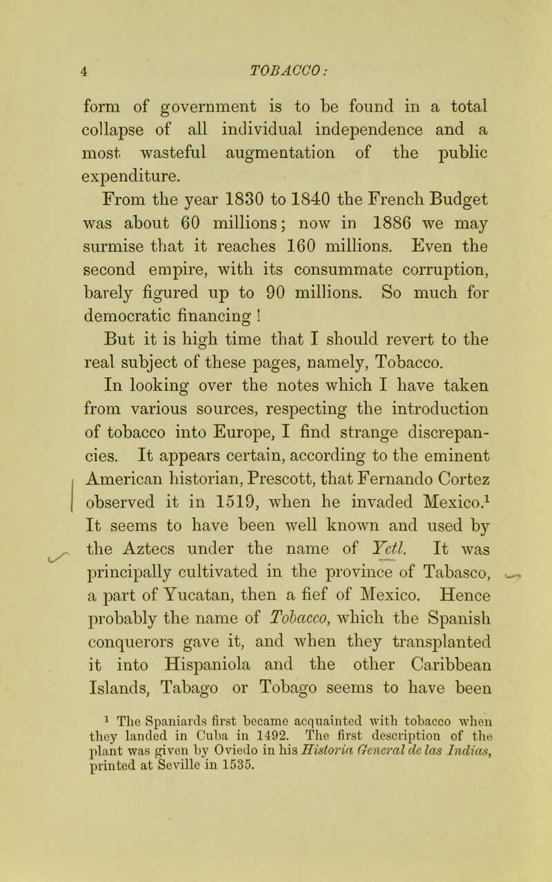 form of government is to be found in a total collapse of all individual independence and a most wasteful augmentation of tbe public expenditure. From the year 1830 to 1840 the French Budget was about 60 millions; now in 1886 we may surmise that it reaches 160 millions. Even the second empire, with its consummate corruption, barely figured up to 90 millions. So much for democratic financing ! But it is high time that I should revert to the real subject of these pages, namely, Tobacco. In looking over the notes which I have taken from various sources, respecting the introduction of tobacco into Europe, I find strange discrepan- cies. It appears certain, according to the eminent American historian, Prescott, that Fernando Cortez observed it in 1519, when he invaded Mexico.1 It seems to have been well known and used by the Aztecs under the name of Yeti. It was principally cultivated in the province of Tabasco, a part of Yucatan, then a fief of Mexico. Hence probably the name of Tobacco, which the Spanish conquerors gave it, and when they transplanted it into Hispaniola and the other Caribbean Islands, Tabago or Tobago seems to have been 1 The Spaniards first became acquainted with tobacco when they landed in Cuba in 1492. The first description of the plant was given by Oviedo in his Eistoria General de las Indicts, printed at Seville in 1535.