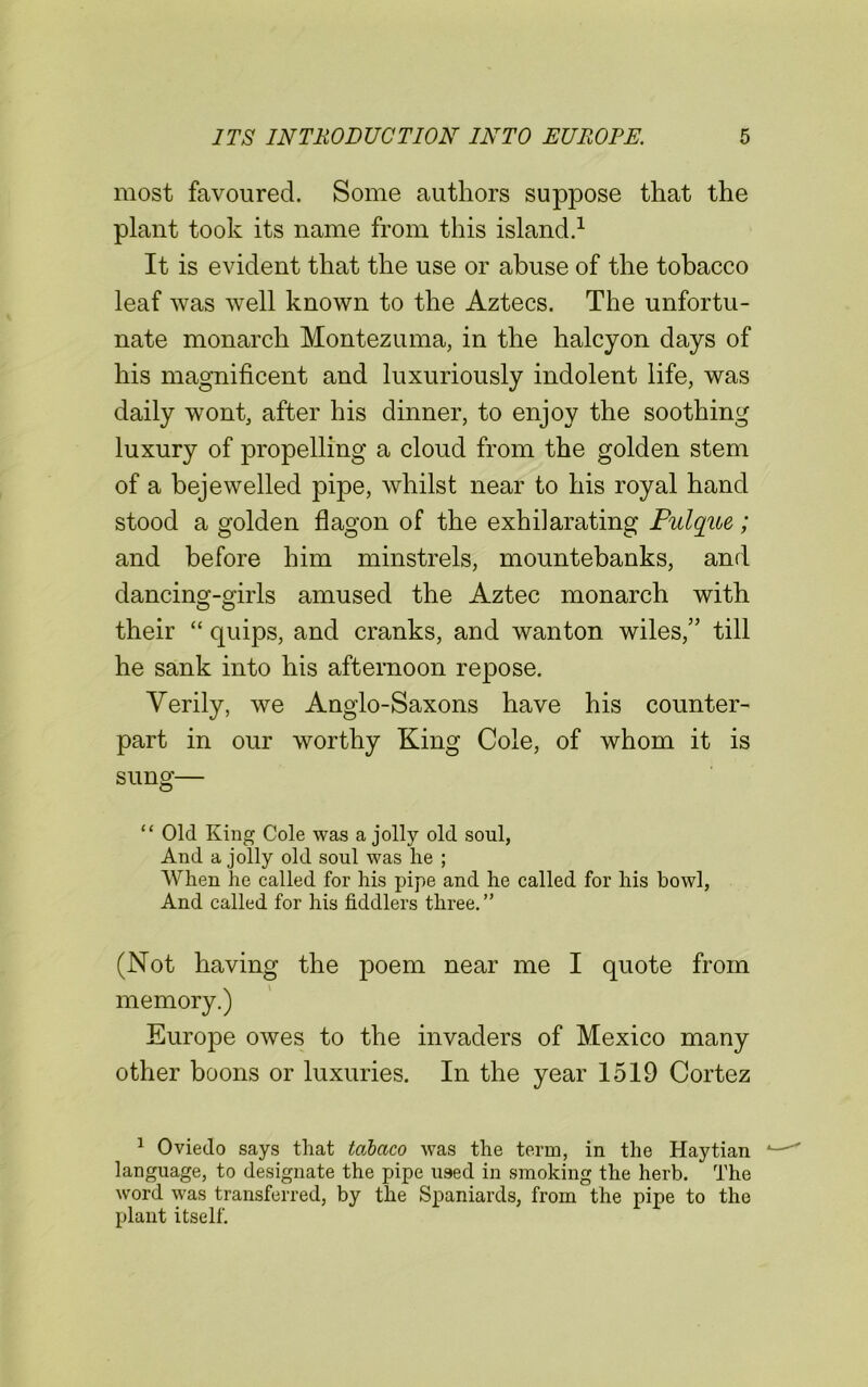 most favoured. Some authors suppose that the plant took its name from this island.1 It is evident that the use or abuse of the tobacco leaf was well known to the Aztecs. The unfortu- nate monarch Montezuma, in the halcyon days of his magnificent and luxuriously indolent life, was daily wont, after his dinner, to enjoy the soothing luxury of propelling a cloud from the golden stem of a bejewelled pipe, whilst near to his royal hand stood a golden flagon of the exhilarating Pulque; and before him minstrels, mountebanks, and dancing-girls amused the Aztec monarch with their “ quips, and cranks, and wanton wiles,” till he sank into his afternoon repose. Verily, we Anglo-Saxons have his counter- part in our worthy King Cole, of whom it is sung— “ Old King Cole was a jolly old soul, And a jolly old soul was lie ; When he called for his pipe and he called for his bowl, And called for his fiddlers three.” (Not having the poem near me I quote from memory.) Europe owes to the invaders of Mexico many other boons or luxuries. In the year 1519 Cortez 1 Oviedo says that tabcico was the term, in the Haytian language, to designate the pipe used in smoking the herb. The word was transferred, by the Spaniards, from the pipe to the plant itself.