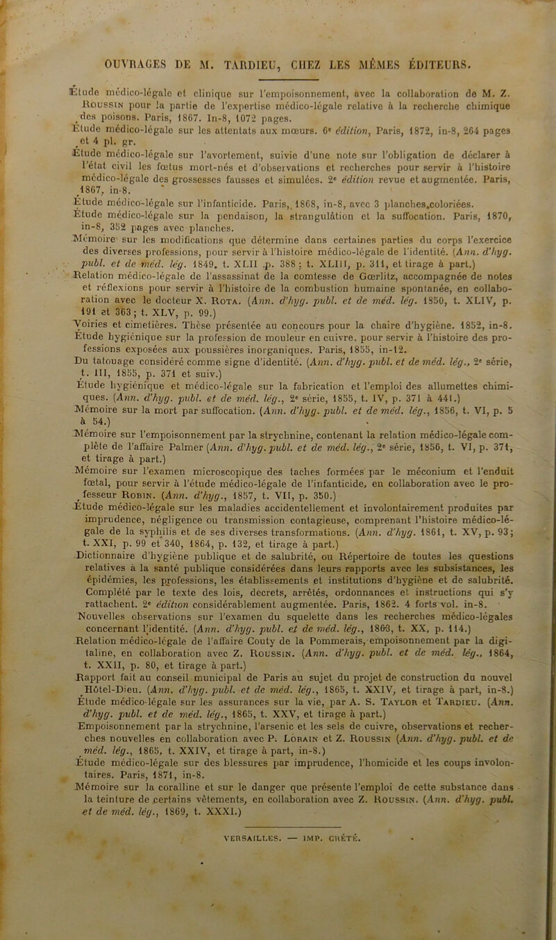 OUVRAGES I)E M. TARDIEU, CHEZ LES MÊMES ÉDITEURS. ■Etude médico-légale et clinique sur l'empoisonnement, avec la collaboration de M. Z. Houssin pour la partie de l’expertise médico-légale relative à la recherche chimique des poisons. Paris, 18G7. In-8, 1072 pages. Étude médico-légale sur les attentats aux mœurs. 6e édition, Paris, 1872, in-8, 204 pages ,ct A pl. gr. Etude médico-légale sur l'avortement, suivie d’une note sur l’obligation de déclarer à l’état civil les fœtus mort-nés et d’obseivations et recherches pour servir à l’histoire médico-légale des grossesses fausses et simulées. 2e édition revue et augmentée. Paris, 1867. in-8. Étude médico-légale sur l’infanticide. Paris,, 1868, in-8, avec 3 planches.coloriées. Étude médico-légale sur la pendaison, la strangulation et la suffocation. Paris, 1870, in-8, 352 pages avec planches. Mémoire sur les modifications que détermine dans certaines parties du corps l’exercice des diverses professions, pour servir à l’histoire médico-légale de l'identité. (Ann. d'Ityg. publ. et de méd. lég. 1849. t. XLII .p. 388 : t. XLIII, p. 311, et tirage à part.) Relation médico-légale de l’assassinat de la comtesse de Gœrlitz, accompagnée de notes et réflexions pour servir à l’histoire de la combustion humaine spontanée, en collabo- ration avec le docteur X. Rota. (Ann. d’hyq. publ. et de méd. lég. 1850, t. XLIV, p. 191 et 363 ; t. XLV, p. 99.) Voiries et cimetières. Thèse présentée au concours pour la chaire d’hygiène. 1852, in-8. Etude hygiénique sur la profession de mouleur en cuivre, pour servir à l’histoire des pro- fessions exposées aux poussières inorganiques. Paris, 1855, in-12. Du tatouage considéré comme signe d’identité. (Ann. d’hyg. publ. et de méd. lég., 2e série, t. III, 1855, p. 371 et suiv.) Étude hygiénique et médico-légale sur la fabrication et l’emploi des allumettes chimi- ques. (Ann. d’hyg. publ. et de méd. lég., 2' série, 1855, t. IV, p. 371 à 441.) Mémoire sur la mort par suffocation. (Ann. d'hyg. publ. et de méd. lég., 1856, t. VI, p. 5 à 54.) Mémoire sur l’empoisonnement par la strychnine, contenant la relation médico-légale com- plète de l’affaire Palmer (Arm. d’hyg. publ. et de méd. lég., 2e série, 1856, t. VI, p. 371, et tirage à part.) Mémoire sur l’examen microscopique des taches formées par le méconium et l’enduit fœtal, pour servir à l’étude médico-légale de l’infanticide, en collaboration avec le pro- fesseur Robin. (Ann. d’hyg., 1857, t. VII, p. 350.) Etude médico-légale sur les maladies accidentellement et involontairement produites par imprudence, négligence ou transmission contagieuse, comprenant l’histoire médico-lé- gale de la syphilis et de ses diverses transformations. (Ann. d’hyg. 1861, t. XV, p. 93; t. XXI, p. 99 et 340, 1864, p. 132, et tirage à part.) Dictionnaire d’hygiène publique et de salubrité, ou Répertoire de toutes les questions relatives à la santé publique considérées dans leurs rapports avec les subsistances, les épidémies, les professions, les établissements et institutions d’hygiène et de salubrité. Complété par le texte des lois, decrets, arrêtés, ordonnances et instructions qui s’v rattachent. 2e édition considérablement augmentée. Paris, 1862. 4 forts vol. in-8. • Nouvelles observations sur l’examen du squelette dans les recherches médico-légales concernant Fidentité. (Ann. d’hyg. publ. et de méd. lég., 186-3, t. XX, p. 114.) Relation médico-légale de l’affaire Couty de la Pommerais, empoisonnement par la digi- taline, en collaboration avec Z. Roussin. (Ann. d’hyg. publ. et de méd. lég., 1864, t. XXII, p. 80, et tirage à part.) Rapport fait au conseil municipal de Paris au sujet du projet de construction du nouvel Hôtel-Dieu. (Ann. d’hyg. publ. et de méd. lég., 1865, t. XXIV, et tirage à part, in-8.) Étude médico-légale sur les assurances sur la vie, par A. S. Taylor et Tarbieu. (Ann. d’hyg. publ. et de méd. lég., 1865, t. XXV, et tirage à part.) Empoisonnement par la strychnine, l’arsenic et les sels de cuivre, observations et recher- ches nouvelles en collaboration avec P. Lorain et Z. Roussin (Ann. d’hyg. publ. et de méd. lég., 1865, t. XXIV, et tirage à part, in-8.) Étude médico-légale sur des blessures par imprudence, l’homicide et les coups involon- taires. Paris, 1871, in-8. Mémoire sur la coralline et sur le danger que présente l’emploi de cette substance dans la teinture de certains vêtements, en collaboration avec Z. Roussin. (Ann. d’hyg. publ. et de méd. lég., 1869, t. XXXI.) VERSAILLES. — IMP. CRÊTÉ.