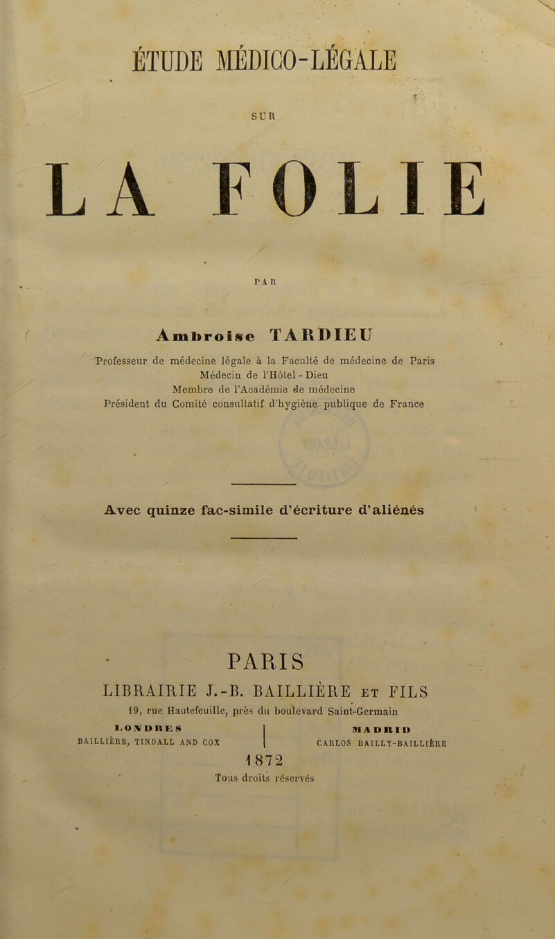 î' ' SUR LA FOLIE pa r. Ambroise TARDIEU Professeur de médecine légale à la Faculté de médecine de Paris Médecin de l’Hôtel-Dieu Membre de l’Académie de médecine Président du Comité consultatif d’hygiène publique de France Avec quinze fac-similé d’écriture d’aliénés PARIS LIBRAIRIE J.-B. BAILLIÈRE et FILS 19, rue Hautefeuille, près du boulevard Saint-Germain LOIVDKGS I Kl A » R I I) BAILLIÈRE, TINDALL AND COX | CARLOS BAILLY-BAILLIÈRE \ 872 Tous droits réservés