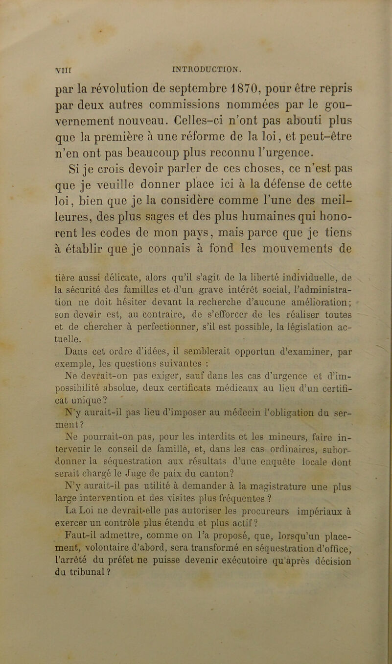 par la révolution de septembre \ 870, pour être repris par deux autres commissions nommées par le gou- vernement nouveau. Celles-ci n’ont pas abouti plus que la première à une réforme de la loi, et peut-être n’en ont pas beaucoup plus reconnu l’urgence. Si je crois devoir parler de ces choses, ce n’est pas que je veuille donner place ici à la défense de cette loi, bien que je la considère comme l’une des meil- leures, des plus sages et des plus humaines qui hono- rent les codes de mon pays, mais parce que je tiens à établir que je connais à fond les mouvements de tière aussi délicate, alors qu’il s’agit de la liberté individuelle, de la sécurité des familles et d’un grave intérêt social, l’administra- tion ne doit hésiter devant la recherche d’aucune amélioration ; son devoir est, au contraire, de s’efforcer de les réaliser toutes et de chercher à perfectionner, s’il est possible, la législation ac- tuelle. Dans cet ordre d’idées, il semblerait opportun d’examiner, par exemple, les questions suivantes : Ne devrait-on pas exiger, sauf dans les cas d’urgence et d’im- possibilité absolue, deux certificats médicaux au lieu d’un certifi- cat unique? N’y aurait-il pas lieu d’imposer au médecin l’obligation du ser- ment? Ne pourrait-on pas, pour les interdits et les mineurs, faire in- tervenir le conseil de famille, et, dans les cas ordinaires, subor- donner la séquestration aux résultats d’une enquête locale dont serait chargé le Juge de paix du canton? N’y aurait-il pas utilité à demander à la magistrature une plus large intervention et des visites plus fréquentes ? La Loi ne devrait-elle pas autoriser les procureurs impériaux à exercer un contrôle plus étendu et plus actif? Faut-il admettre, comme on l’a proposé, que, lorsqu’un place- ment, volontaire d’abord, sera transformé en séquestration d’office, l’arrêté du préfet ne puisse devenir exécutoire qu’après décision du tribunal ?