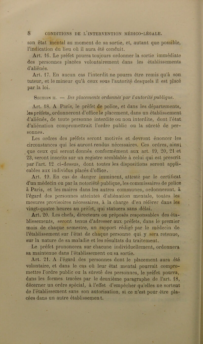 son état montai au moment do sa sortie, et, autant que possible, l’indication du lieu où il aura été conduit. Art. 16. Le préfet pourra toujours ordonner la sortie immédiate des personnes placées volontairement dans les établissements d’aliénés. Art. 17. En aucun cas l’interdit ne pourra être remis qu’à son tuteur, et le mineur qu’à ceux sous l’autorité desquels il est placé par la loi. Section n. — Des 'placements ordonnés par l’autorité publique. Art. 18. A Paris, le préfet de police, et dans les départements, les préfets,, ordonneront d’office le placement, dans un établissement d’aliénés, de toute personne interdite ou non interdite, dont l’état d’aliénation compromettrait l’ordre public ou la sûreté de per- sonnes. Les ordres des préfets seront motivés et devront énoncer les circonstances qui les auront rendus nécessaires. Ces ordres, ainsi que ceux qui seront donnés conformément aux art. 19, 20, 21 et 23, seront inscrits sur un registre semblable à celui qui est prescrit par l’art. 12 ci-dessus, dont toutes les dispositions seront appli- cables aux individus placés d’office. Art. 19. En cas de danger imminent, attesté par le certificat d’un médecin ou par la notoriété publique, les commissaires de police à Paris, et les maires dans les autres communes, ordonneront, à l’égard des personnes atteinte^ d’aliénation mentale, toutes les mesures provisoires nécessaires, à la charge d’en référer dans les vingt-quatre heures au préfet, qui statuera sans délai. Art. 20. Les chefs, directeurs ou préposés responsables des éta- blissements, seront tenus d’adresser aux préfets, dans le premier mois de chaque semestre, un rapport rédigé par le médecin de 1’étahlissement sur l’état de chaque personne qui. y sera retenue, sur la nature de sa maladie et les résultats du traitement. Le préfet prononcera sur chacune individuellement, ordonnera sa maintenue dans l’établissement ou sa sortie. Art. 21. A l’égard des personnes dont le placement aura été volontaire, et dans le cas où leur état mental pourrait compro- mettre l’ordre public ou la sûreté des personnes, le préfet pourra, dans les formes tracées par le deuxième paragraphe de l’art. 18, décerner un ordre spécial, à l’effet d’empêcher qu’elles ne sortent de l’établissement sans son autorisation, si ce n’est pour être pla- cées dans un autre établissement.