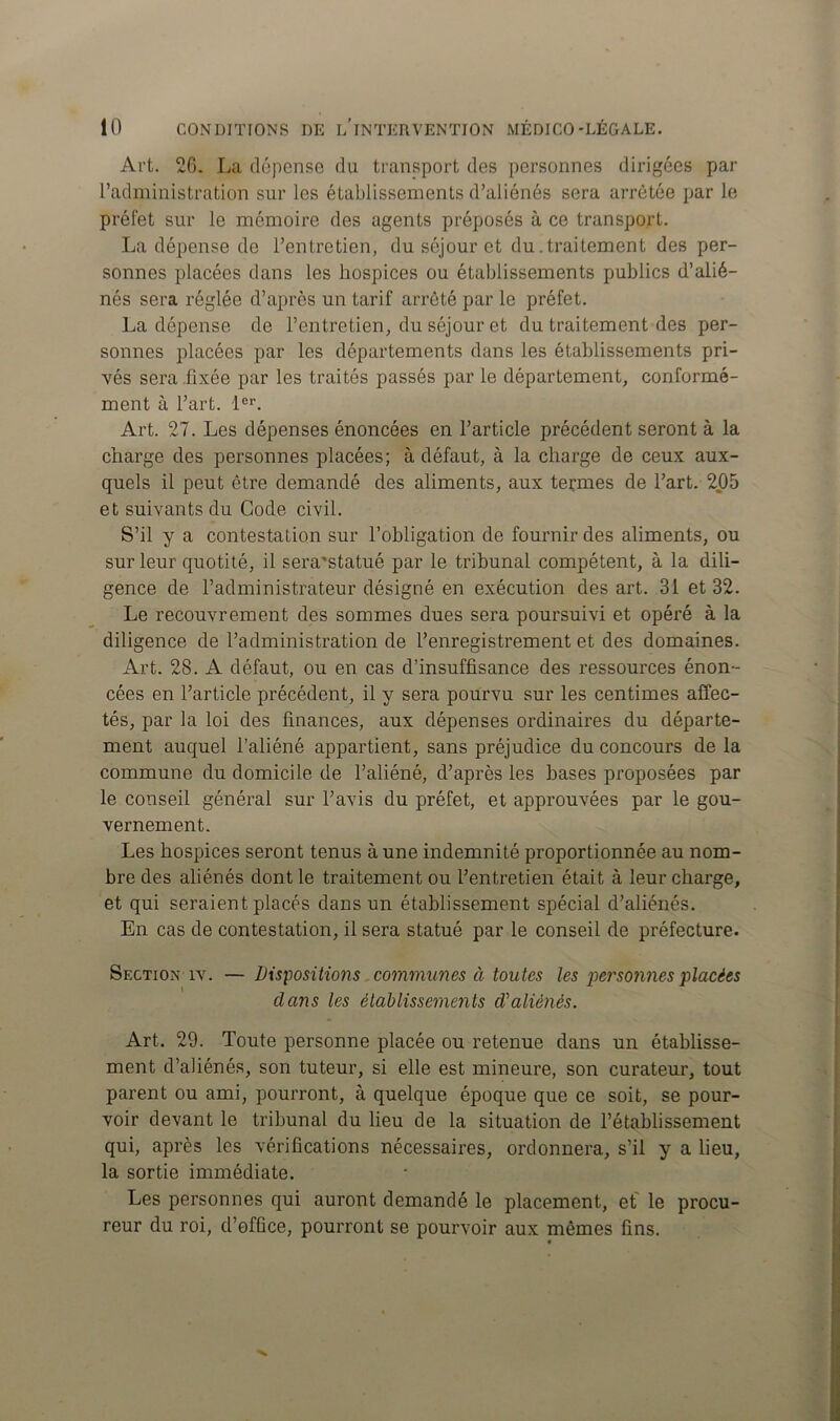 Art. 26. La dépense du transport des personnes dirigées par l’administration sur les établissements d’aliénés sera arrêtée par le préfet sur le mémoire des agents préposés à ce transport. La dépense de l’entretien, du séjour et du .traitement des per- sonnes placées dans les hospices ou établissements publics d’alié- nés sera réglée d’après un tarif arrêté par le préfet. La dépense de l’entretien, du séjour et du traitement des per- sonnes placées par les départements dans les établissements pri- vés sera fixée par les traités passés par le département, conformé- ment à l’art. 1er. Art. 27. Les dépenses énoncées en l’article précédent seront à la charge des personnes placées; à défaut, à la charge de ceux aux- quels il peut être demandé des aliments, aux termes de l’art. 205 et suivants du Code civil. S’il y a contestation sur l’obligation de fournir des aliments, ou sur leur quotité, il sera'statué par le tribunal compétent, à la dili- gence de l’administrateur désigné en exécution des art. 31 et 32. Le recouvrement des sommes dues sera poursuivi et opéré à la diligence de l’administration de l’enregistrement et des domaines. Art. 28. A défaut, ou en cas d’insuffisance des ressources énon- cées en l’article précédent, il y sera pourvu sur les centimes affec- tés, par la loi des finances, aux dépenses ordinaires du départe- ment auquel l’aliéné appartient, sans préjudice du concours de la commune du domicile de l’aliéné, d’après les bases proposées par le conseil général sur l’avis du préfet, et approuvées par le gou- vernement. Les hospices seront tenus à une indemnité proportionnée au nom- bre des aliénés dont le traitement ou l’entretien était à leur charge, et qui seraient placés dans un établissement spécial d’aliénés. En cas de contestation, il sera statué par le conseil de préfecture. Section îv. —Dispositions communes à toutes les personnes placées clans les établissements d'aliénés. Art. 29. Toute personne placée ou retenue dans un établisse- ment d’aliénés, son tuteur, si elle est mineure, son curateur, tout parent ou ami, pourront, à quelque époque que ce soit, se pour- voir devant le tribunal du lieu de la situation de l’établissement qui, après les vérifications nécessaires, ordonnera, s’il y a lieu, la sortie immédiate. Les personnes qui auront demandé le placement, et' le procu- reur du roi, d’ofûce, pourront se pourvoir aux mêmes fins. «