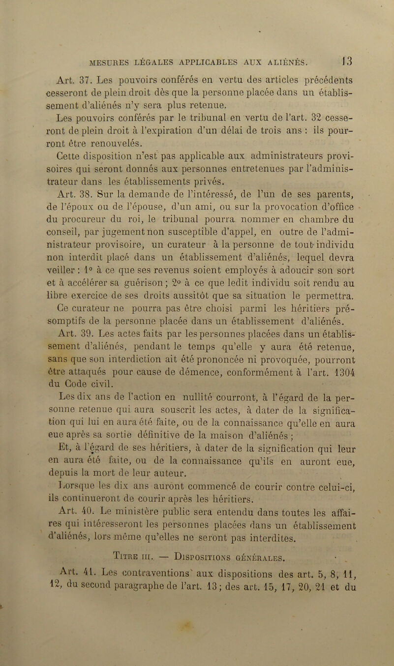 Art. 37. Les pouvoirs conférés en vertu des articles précédents cesseront de plein droit dès que la personne placée dans un établis- sement d’aliénés n’y sera plus retenue. Les pouvoirs conférés par le tribunal en vertu de l’art. 32 cesse- ront de plein droit à l’expiration d’un délai de trois ans : ils pour- ront être renouvelés. Cette disposition n’est pas applicable aux administrateurs provi- soires qui seront donnés aux personnes entretenues par l’adminis- trateur dans les établissements privés. Art. 38. Sur la demande de l’intéressé, de l’un de ses parents, de l’époux ou de l’épouse, d’un ami, ou sur la provocation d’office du procureur du roi, le tribunal pourra nommer en chambre du conseil, par jugement non susceptible d’appel, en outre de l’admi- nistrateur provisoire, un curateur à la personne de tout- individu non interdit placé dans un établissement d’aliénés, lequel devra veiller : 1° à ce que ses revenus soient employés à adoucir son sort et à accélérer sa guérison ; 2° à ce que ledit individu soit rendu au libre exercice de ses droits aussitôt que sa situation le permettra. Ce curateur ne pourra pas être choisi parmi les héritiers pré- somptifs de la personne placée dans un établissement, d’aliénés. Art. 39. Les actes faits par les personnes placées dans un établis- sement d’aliénés, pendant le temps qu’elle y aura été retenue, sans que son interdiction ait été prononcée ni provoquée, pourront être attaqués pour cause de démence, conformément à l’art. 1304 du Code civil. Les dix ans de l’action en nullité courront, à l’égard de la per- sonne retenue qui aura souscrit les actes, à dater de la significa- tion qui lui en aura été faite, ou de la connaissance qu’elle en aura eue après sa sortie définitive de la maison d’aliénés ; Et, à l’égard de ses héritiers, à dater de la signification qui leur en aura été faite, ou de la connaissance qu’ils en auront eue, depuis la mort de leur auteur. Lorsque les dix ans auront commencé de courir contre celui-ci, ils continueront de courir après les héritiers. Art. 40. Le ministère public sera entendu dans toutes les affai- res qui intéresseront les personnes placées dans un établissement d’aliénés, lors même qu’elles ne seront pas interdites. Titre iii. — Dispositions générales. Art. 41. Les contraventions' aux dispositions des art. 5, 8, 11, 12, du second paragraphe de l’art. 13; des art. 15, 17, 20, 21 et du