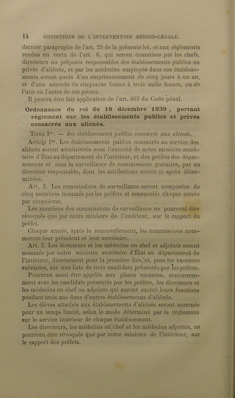 dernier paragraphe de l’art. 29 de la présente lui, et aux règlements rendus en vertu de l’art. 6, qui seront commises par les chefs, directeurs ou préposés responsables des établissements publics ou privés d’aliénés, et par les médecins employés dans ces établisse- ments seront punis d’un emprisonnement de cinq jours à un an, et d’une amende de cinquante francs à trois mille francs, ou de l’une ou l’autre do ces peines. Il pourra être fait application de l’art. 463 du Gode pénal. Ordonnance du roi du 18 décembre 1839 , portant réglement sur les établissements publics et privés consacrés aux aliénés. Titre 1er. — Des établissements publics consacrés aux aliénés. Article 1er. Les établissements publics consacrés au service des aliénés seront administrés sous l’autorité de notre ministre secré- taire d’État au'département de l’intérieur, et des préfets des dépar- tements et sous la surveillance de commissions gratuites, par un directeur responsable, dont les attributions seront ci-après déter- minées. Art. 2. Les commissions de surveillance seront composées de cinq membres nommés par les préfets et renouvelés chaque année par cinquième. Les membres des commissions de surveillance ne pourront être révoqués que par notre ministre de l’intérieur, sur le rapport du préfet. Chaque année, après le renouvellement, les commissions nom- meront leur président et leur secrétaire. Art. 3. Les directeurs et les médecins en chef et adjoints seront nommés par notre ministre secrétaire d’État au département de l’intérieur, directement pour la première fois,'et, pour les vacances suivantes, sur une liste de trois candidats présentés par les préfets. Pourront aussi être appelés aux places vacantes, concurrem- ment avec les candidats présentés par les préfets, les directeurs et les médecins en chef ou adjoints qui auront exercé leurs fonctions pendant trois ans dans d’autres établissements d’aliénés. Les élèves attachés aux établissements d’aliénés seront nommés pour un temps limité, selon le mode déterminé par le règlement sur le service intérieur de chaque établissement. Les directeurs, les médecins eiLchef et les médecins adjoints, ne pourront être révoqués que par notre ministre de l’intérieur, sur le rapport des préfets.