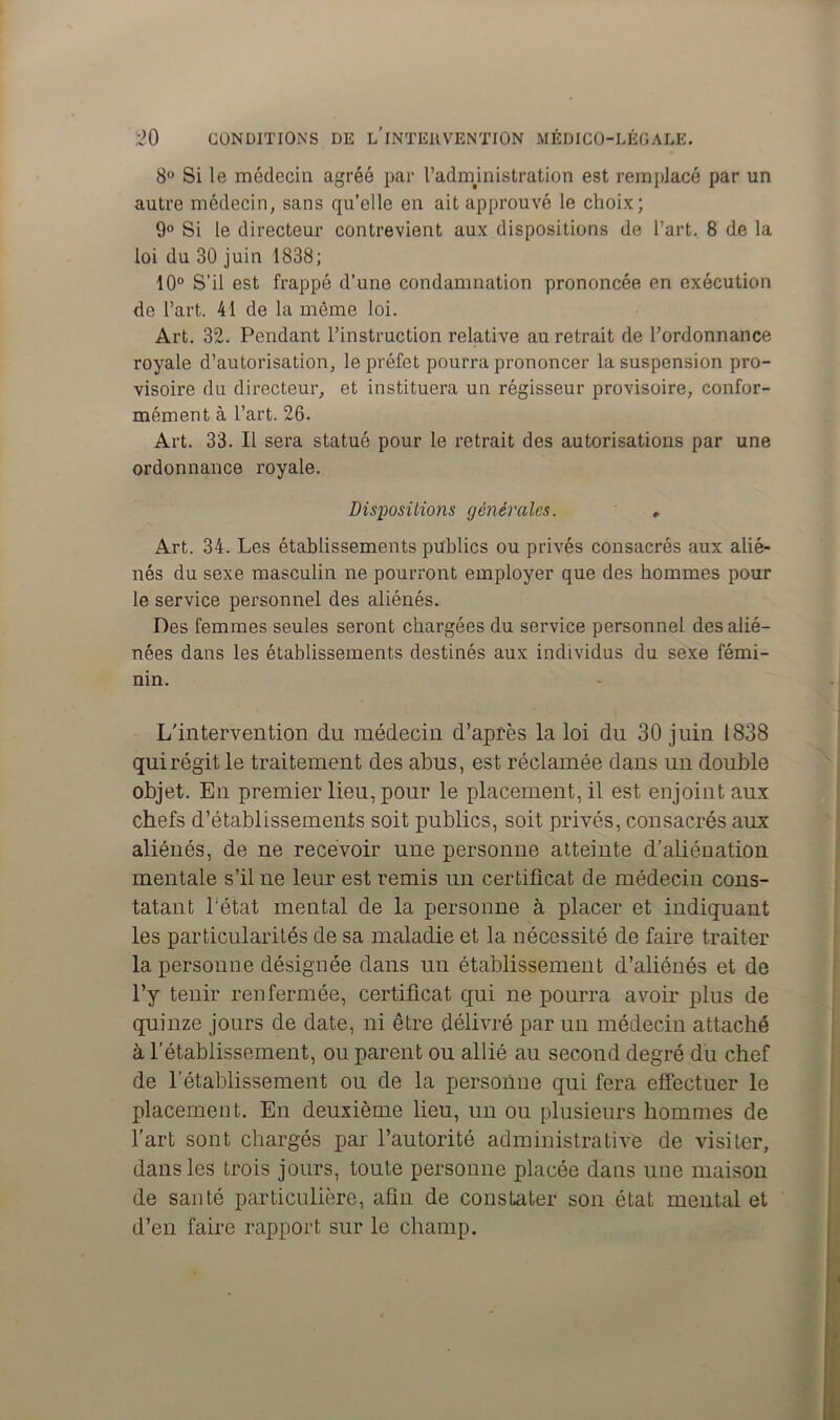 8° Si le médecin agréé par l’admmistration est remplacé par un autre médecin, sans qu’elle en ait approuvé le choix; 9° Si le directeur contrevient aux dispositions de l’art. 8 de la loi du 30 juin 1838; 10° S’il est frappé d’une condamnation prononcée en exécution de l’art. 41 de la même loi. Art. 32. Pendant l’instruction relative au retrait de l’ordonnance royale d’autorisation, le préfet pourra prononcer la suspension pro- visoire du directeur, et instituera un régisseur provisoire, confor- mément à l’art. 26. Art. 33. Il sera statué pour le retrait des autorisations par une ordonnance royale. Dispositions générales. , Art. 34. Les établissements publics ou privés consacrés aux alié- nés du sexe masculin ne pourront employer que des hommes pour le service personnel des aliénés. Des femmes seules seront chargées du service personnel des alié- nées dans les établissements destinés aux individus du sexe fémi- nin. L'intervention du médecin d’après la loi du 30 juin 1838 qui régit le traitement des abus, est réclamée dans un double objet. En premier lieu, pour le placement, il est enjoint aux chefs d’établissements soit publics, soit privés, consacrés aux aliénés, de ne recevoir une personne atteinte d’aliénation mentale s’il ne leur est remis un certificat de médecin cons- tatant l’état mental de la personne à placer et indiquant les particularités de sa maladie et la nécessité de faire traiter la personne désignée dans un établissement d’aliénés et de l’y tenir renfermée, certificat qui ne pourra avoir plus de quinze jours de date, ni être délivré par un médecin attaché à l’établissement, ou parent ou allié au second degré du chef de l’établissement ou de la personne qui fera effectuer le placement. En deuxième lieu, un ou plusieurs hommes de l'art sont chargés par l’autorité administrative de visiter, dans les trois jours, toute personne placée dans une maison de santé particulière, afin de constater son état mental et d’en faire rapport sur le champ.