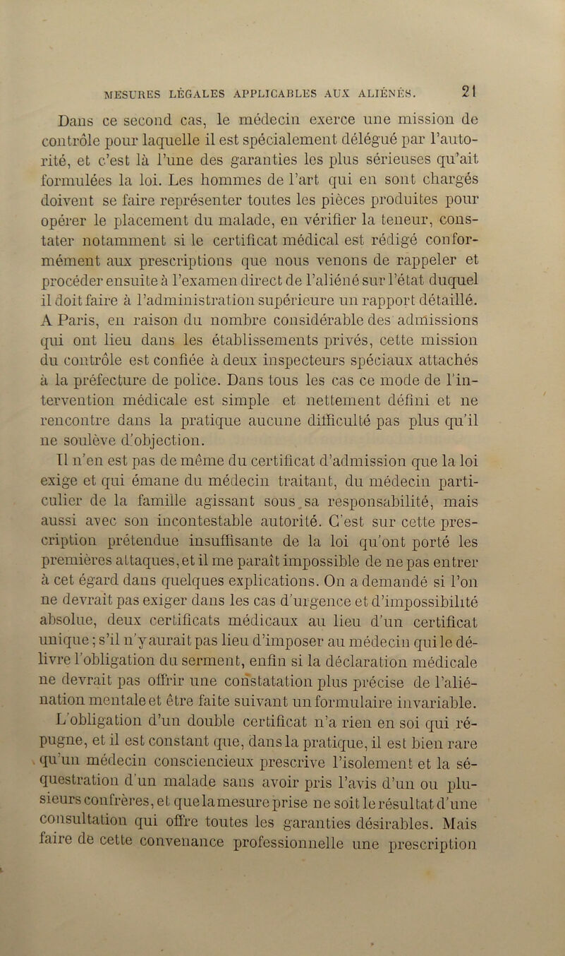 Dans ce second cas, le médecin exerce une mission de contrôle pour laquelle il est spécialement délégué par l’auto- rité, et c’est là l’une des garanties les plus sérieuses qu’ait formulées la loi. Les hommes de l’art qui en sont chargés doivent se faire représenter toutes les pièces produites pour opérer le placement du malade, en vérifier la teneur, cons- tater notamment si le certificat médical est rédigé confor- mément aux prescriptions que nous venons de rappeler et procéder ensuite à l’examen direct de l’aliéné sur l’état duquel il doit faire à l’administration supérieure un rapport détaillé. A Paris, en raison du nombre considérable des admissions qui ont lieu dans les établissements privés, cette mission du contrôle est confiée à deux inspecteurs spéciaux attachés à la préfecture de police. Dans tous les cas ce mode de l’in- tervention médicale est simple et nettement défini et ne rencontre dans la pratique aucune dilficulté pas plus qu’il ne soulève d’objection. Il n’en est pas de même du certificat d’admission que la loi exige et qui émane du médecin traitant, du médecin parti- culier de la famille agissant sous sa responsabilité, mais aussi axec son incontestable autorité. C’est sur cette pres- cription prétendue insuffisante de la loi qu’ont porté les premières attaques, et il me paraît impossible de ne pas entrer à cet égard dans quelques explications. On a demandé si l’on ne devrait pas exiger dans les cas d’urgence et d’impossibilité absolue, deux certificats médicaux au lieu d’un certificat unique ; s’il n’y aurait pas lieu d’imposer au médecin qui le dé- livre 1 obligation du serment, enfin si la déclaration médicale ne devrait pas offrir une constatation plus précise de l’alié- nation mentale et être faite suivant un formulaire invariable. L obligation d’un double certificat n’a rien en soi qui ré- pugne, et il est constant que, dans la pratique, il est bien rare qu'un médecin consciencieux prescrive l’isolement et la sé- questration d’un malade sans avoir pris l’avis d’un ou plu- sieurs confrères, et que la mesure prise ne soit le résultat d’une consultation qui offre toutes les garanties désirables. Mais taire de cette convenance professionnelle une prescription