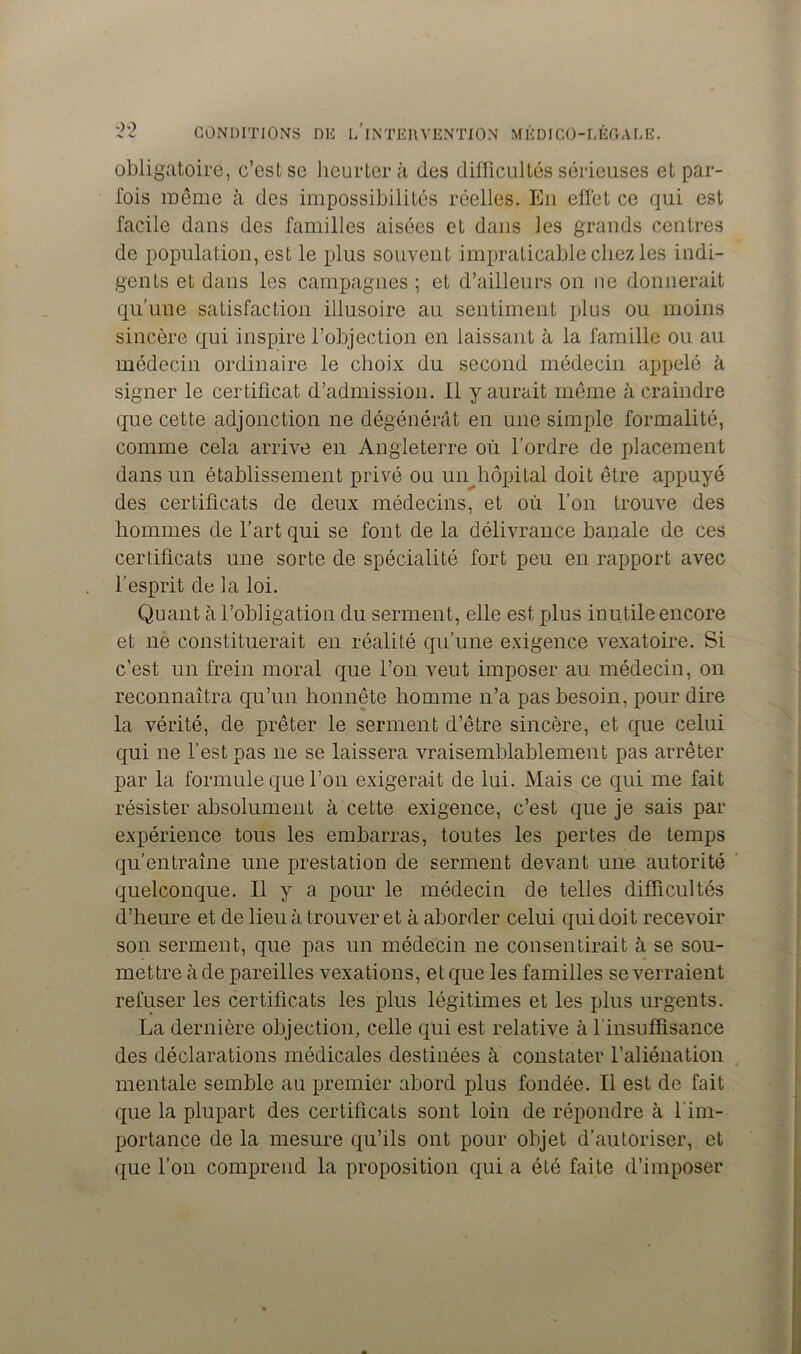 obligatoire, c’est se heurter à des difficultés sérieuses et par- fois même à des impossibilités réelles. En effet ce qui est facile dans des familles aisées et dans les grands centres de population, est le plus souvent impraticable chez les indi- gents et dans les campagnes ; et d’ailleurs on ne donnerait qu’une satisfaction illusoire au sentiment plus ou moins sincère qui inspire l’objection en laissant à la famille ou au médecin ordinaire le choix du second médecin appelé à signer le certificat d’admission. Il y aurait même à craindre que cette adjonction ne dégénérât en une simple formalité, comme cela arrive en Angleterre où l’ordre de placement dans un établissement privé ou un hôpital doit être appuyé des certificats de deux médecins, et où l’on trouve des hommes de l’art qui se font de la délivrance banale de ces certificats une sorte de spécialité fort peu en rapport avec l’esprit de la loi. Quant à l’obligation du serment, elle est plus inutile encore et ne constituerait en réalité qu’une exigence vexatoire. Si c’est un frein moral que l’on veut imposer au médecin, on reconnaîtra qu’un honnête homme n’a pas besoin, pour dire la vérité, de prêter le serment d’être sincère, et que celui qui ne l’est pas ne se laissera vraisemblablement pas arrêter par la formule que l’on exigerait de lui. Mais ce qui me fait résister absolument à cette exigence, c’est que je sais par expérience tous les embarras, toutes les pertes de temps qu’entraîne une prestation de serment devant une autorité quelconque. Il y a pour le médecin de telles difficultés d’heure et de lieu à trouver et à aborder celui qui doit recevoir son serment, que pas un médecin ne consentirait à se sou- mettre à de pareilles vexations, et que les familles se verraient refuser les certificats les plus légitimes et les plus urgents. La dernière objection, celle qui est relative à l'insuffisance des déclarations médicales destinées à constater l’aliénation mentale semble au premier abord plus fondée. Il est de fait que la plupart des certificats sont loin de répondre à l'im- portance de la mesure qu’ils ont pour objet d’autoriser, et que l’on comprend la proposition qui a été faite d’imposer