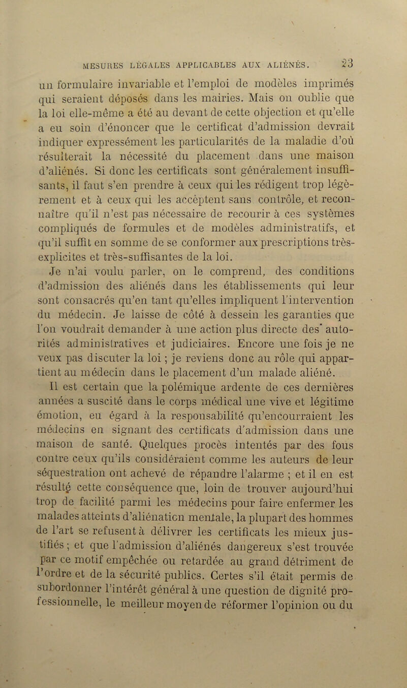 un formulaire invariable et l’emploi de modèles imprimés qui seraient déposés dans les mairies. Mais on oublie que la loi elle-même a été au devant de cette objection et qu’elle a eu soin d’énoncer que le certificat d’admission devrait indiquer expressément les particularités de la maladie d’où résulterait la nécessité du placement dans une maison d’aliénés. Si donc les certificats sont généralement insuffi- sants, il faut s’en prendre à ceux qui les rédigent trop légè- rement et à ceux qui les accèptent sans contrôle, et recon- naître qu’il n’est pas nécessaire de recourir à ces systèmes compliqués de formules et de modèles administratifs, et qu’il suffit en somme de se conformer aux prescriptions très- explicites et très-suffisantes de la loi. Je n’ai voulu parler, on le comprend, des conditions d’admission des aliénés dans les établissements qui leur sont consacrés qu’en tant qu’elles impliquent l'intervention du médecin. Je laisse de côté à dessein les garanties que l’on voudrait demander à une action plus directe des’ auto- rités administratives et judiciaires. Encore une fois je ne veux pas discuter la loi ; je reviens donc au rôle qui appar- tient au médecin dans le placement d’un malade aliéné. Il est certain que la polémique ardente de ces dernières années a suscité dans le corps médical une vive et légitime émotion, eu égard à la responsabilité qu’encourraient les médecins en signant des certificats d’admission dans une maison de santé. Quelques procès intentés par des fous contre ceux qu’ils considéraient comme les auteurs de leur séquestration ont achevé de répandre l’alarme ; et il en est résulté cette conséquence que, loin de trouver aujourd’hui trop de facilité parmi les médecins pour faire enfermer les malades atteints d’aliénaticn mentale, la plupart des hommes de l’art se refusent à délivrer les certificats les mieux jus- tifiés ; et que l’admission d’aliénés dangereux s’est trouvée par ce motif empêchée ou retardée au grand détriment de 1 ordre et de la sécurité publics. Certes s’il était permis de subordonner l’intérêt général à une question de dignité pro- fessionnelle, le meilleur moyen de réformer l’opinion ou du