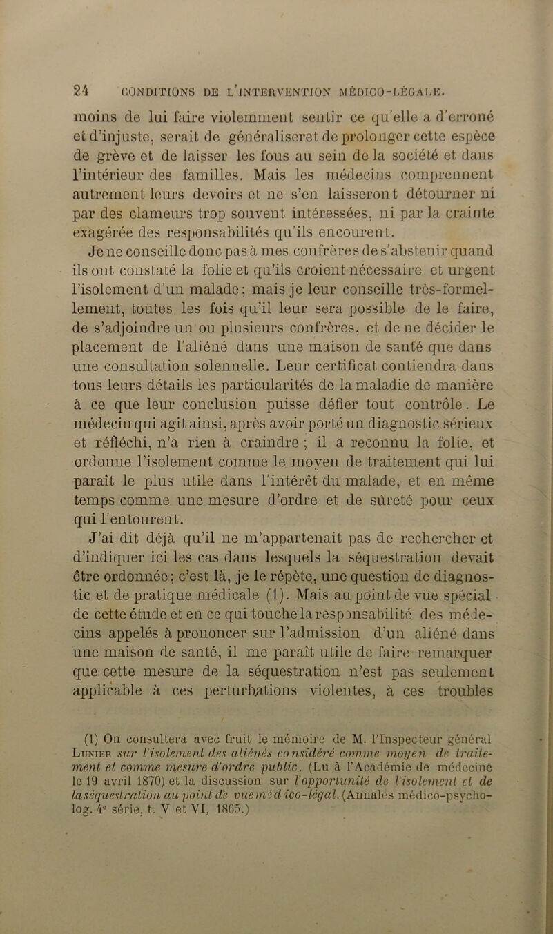 moins de lui faire violemment sentir ce qu’elle a d’erroné et d’injuste, serait de généraliseret de prolonger cette espèce de grève et de laisser les fous au sein de la société et dans l’intérieur des familles. Mais les médecins comprennent autrement leurs devoirs et ne s’en laisseront détourner ni par des clameurs trop souvent intéressées, ni par la crainte exagérée des responsabilités qu’ils encourent. Je ne conseille donc pas à mes confrères de s’abstenir quand ils ont constaté la folie et qu’ils croient nécessaire et urgent l’isolement d’un malade; mais je leur conseille très-formel- lement, toutes les fois qu’il leur sera possible de le faire, de s’adjoindre un ou plusieurs confrères, et de ne décider le placement de l’aliéné dans une maison de santé que dans une consultation solennelle. Leur certificat contiendra dans tous leurs détails les particularités de la maladie de manière à ce que leur conclusion puisse défier tout contrôle. Le médecin qui agit ainsi, après avoir porté un diagnostic sérieux et réfléchi, n’a rien à craindre ; il a reconnu la folie, et ordonne l’isolement comme le moyen de traitement qui lui paraît le plus utile dans l'intérêt du malade, et en même temps comme une mesure d’ordre et de sûreté pour ceux qui l’entourent. J’ai dit déjà qu’il ne m’appartenait pas de rechercher et d’indiquer ici les cas dans lesquels la séquestration devait être ordonnée; c’est là, je le répète, une question de diagnos- tic et de pratique médicale (1). Mais au point de vue spécial de cette étude et en ce qui touche la responsabilité des méde- cins appelés à prononcer sur l’admission d’un aliéné dans une maison de santé, il me paraît utile de faire remarquer que cette mesure de la séquestration n’est pas seulement applicable à ces perturbations violentes, à ces troubles (1) On consultera avec fruit le mémoire de M. l’Inspecteur général Lunier sur l’isolement des aliénés co nsidéré comme moyen de traite- ment et comme mesure d’ordre public. (Lu à l’Académie de médecine le 19 avril 1870) et la discussion sur l’opportunité de l’isolement et de la séquestration au point dé vue médico-légal. (Annales médico-psycho- log. 4e série, t. Y et VI, 18G5.)