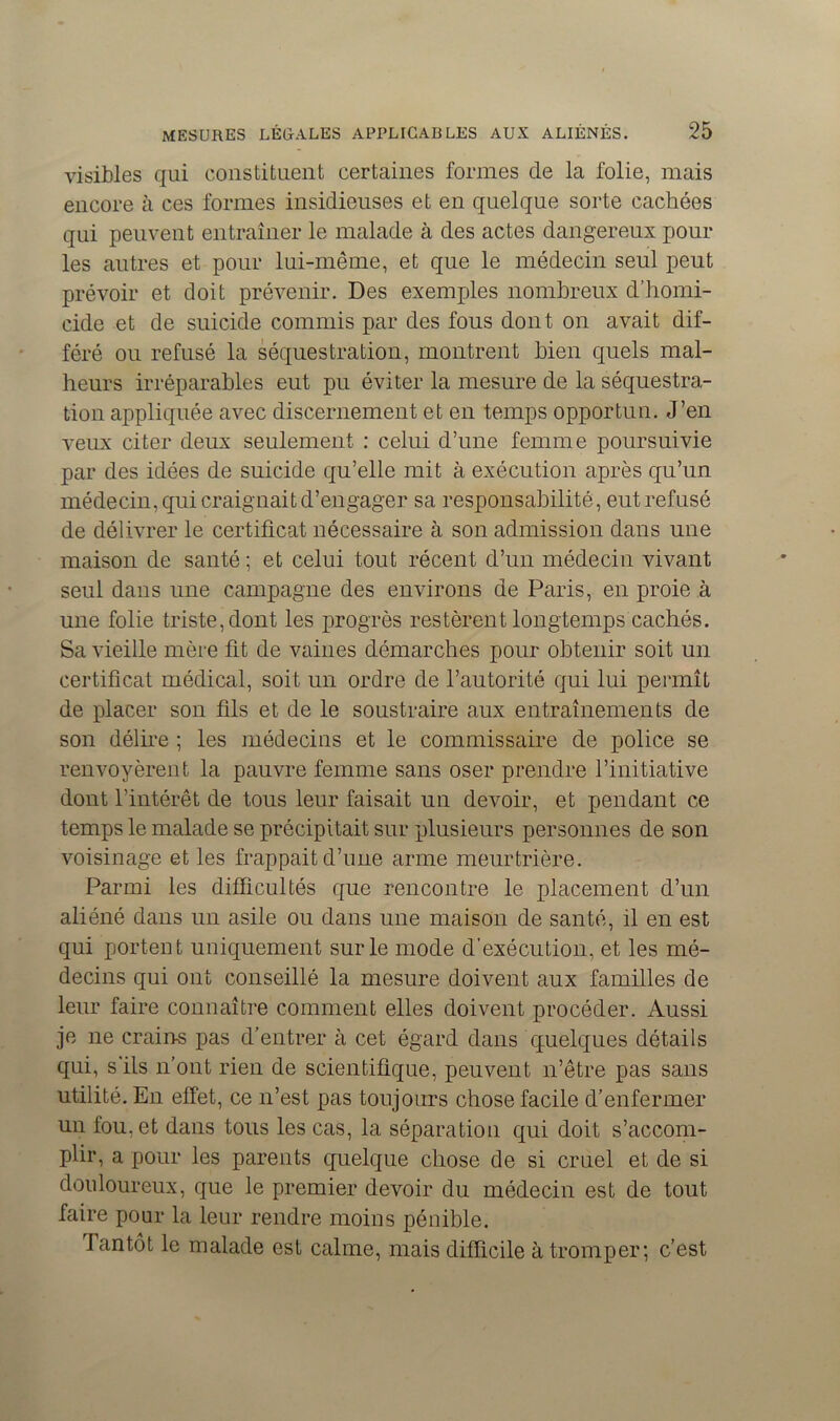 visibles qui constituent certaines formes de la folie, mais encore à ces formes insidieuses et en quelque sorte cachées qui peuvent entraîner le malade à des actes dangereux pour les autres et pour lui-même, et que le médecin seul peut prévoir et doit prévenir. Des exemples nombreux d’homi- cide et de suicide commis par des fous dont on avait dif- féré ou refusé la séquestration, montrent bien quels mal- heurs irréparables eut pu éviter la mesure de la séquestra- tion appliquée avec discernement et en temps opportun. J’en veux citer deux seulement : celui d’une femme poursuivie par des idées de suicide qu’elle mit à exécution après qu’un médecin, qui craignait d’engager sa responsabilité, eut refusé de délivrer le certificat nécessaire à son admission dans une maison de santé ; et celui tout récent d’un médecin vivant seul dans une campagne des environs de Paris, en proie à une folie triste, dont les progrès restèrent longtemps cachés. Sa vieille mère fit de vaines démarches pour obtenir soit un certificat médical, soit un ordre de l’autorité qui lui permît de placer son fils et de le soustraire aux entraînements de son délire ; les médecins et le commissaire de police se renvoyèrent la pauvre femme sans oser prendre l’initiative dont l’intérêt de tous leur faisait un devoir, et pendant ce temps le malade se précipitait sur plusieurs personnes de son voisinage et les frappait d’une arme meurtrière. Parmi les difficultés que rencontre le placement d’un aliéné dans un asile ou dans une maison de santé, il en est qui portent uniquement sur le mode d’exécution, et les mé- decins qui ont conseillé la mesure doivent aux familles de leur faire connaître comment elles doivent procéder. Aussi je ne crains pas d’entrer à cet égard dans quelques détails qui, s ils n'ont rien de scientifique, peuvent n’être pas sans utilité. En effet, ce n’est pas toujours chose facile d’enfermer un fou, et dans tous les cas, la séparation qui doit s’accom- plir, a pour les parents quelque chose de si cruel et de si douloureux, que le premier devoir du médecin est de tout faire pour la leur rendre moins pénible. Tantôt le malade est calme, mais difficile à tromper; c’est