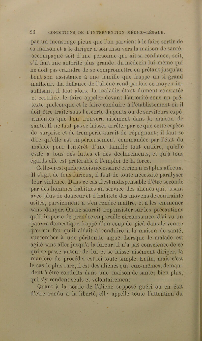 par un mensonge pieux que l’on parvient à le faire sortir de sa maison et à le diriger à son insu vers la maison de santé, accompagné soit d une personne qui ait sa confiance, soit, s’il faut une autorité plus grande, du médecin lui-même qui ne doit pas craindre de se compromettre en prêtant jusqu’au bout son assistance à une famille que frappe un si grand malheur. La défiance de l’aliéné rend parfois ce moyen in- suffisant, il faut alors, la maladie étant dûment constatée et certifiée, le faire appeler devant l’autorité sous un pré- texte quelconque et le faire conduire à l’établissement où il doit être traité sous l’escorte d’agents ou de serviteurs expé- rimentés que l’on trouvera aisément dans la maison de santé. Il ne faut pas se laisser arrêter par ce que cette espèce de surprise et de tromperie aurait de répugnant; il faut se dire qu’elle est impérieusement commandée par l’état du malade jour l’intérêt d’une famille tout entière, qu’elle évite à tous des luttes et des déchirements, et qu’à tous égards elle est préférable à l’emploi de la force. Celle-ci est quelquefois nécessaire et rien n’est plus affreux. Il s'agit de fous furieux, il faut de toute nécessité paralyser leur violence. Dans ce cas il est indispensable d’être secondé par des hommes habitués au service des aliénés qui, usant avec plus de douceur et d’habileté des moyens de contrainte usités, parviennent à s'en rendre maître, et à les emmener sans danger. On ne saurait trop insister sur les précautions qu’il importe de prendre en pareille circonstance. J’ai vu un pauvre domestique frappé d’un coup de pied dans le ventre par un fou qu’il aidait à conduire à la maison de santé, succomber à une péritonite aiguë. Lorsque le malade est agité sans aller jusqu’à la fureur, il n’a pas conscience de ce qui se passe autour de lui et se laisse aisément diriger, la manière de procéder est ici toute simple. Enfin, mais c’est le cas le plus rare, il est des aliénés qui, eux-mêmes, deman- dent à être conduits dans une maison de santé; bien plus, qui s’y rendent seuls et volontairement Quant à la sortie de l’aliéné supposé guéri ou en état d’être rendu à la liberté, elle appelle toute l’attention du