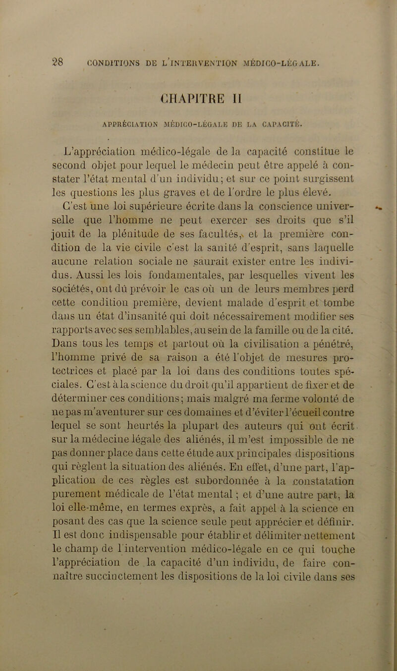 CHAPITRE 11 APPRÉCIATION MÉDICO-LÉGALE DE LA CAPACITÉ. L’appréciation médico-légale de la capacité constitue le second objet pour lequel le médecin peut être appelé à con- stater l’état mental d’un individu; et sur ce point surgissent les questions les plus graves et de l’ordre le plus élevé. C’est une loi supérieure écrite dans la conscience univer- selle que l’homme ne peut exercer ses droits que s’il jouit de la plénitude de ses facultés^ et la première con- dition de la vie civile c’est la sanité d’esprit, sans laquelle aucune relation sociale ne saurait exister entre les indivi- dus. Aussi les lois fondamentales, par lesquelles vivent les sociétés, ont dû prévoir le cas où un de leurs membres perd cette condition première, devient malade d’esprit et tombe dans un état d’insanité qui doit nécessairement modifier ses rapports avec ses semblables, au sein de la famille ou de la cité. Dans tous les temps et partout où la civilisation a pénétré, l’homme privé de sa raison a été l’objet de mesures pro- tectrices et placé par la loi dans des conditions toutes spé- ciales. C’est à la science du droit qu’il appartient de fixer et de déterminer ces conditions; mais malgré ma ferme volonté de ne pas m’aventurer sur ces domaines et d’éviterl’écueil contre lequel se sont heurtés la plupart des auteurs qui ont écrit sur la médecine légale des aliénés, il m’est impossible de ne pas donner place dans cette étude aux principales dispositions qui règlent la situation des aliénés. En effet, d’une part, l’ap- plication de ces règles est subordonnée cà la .constatation purement médicale de l’état mental ; et d’une autre part, la loi elle-même, en termes exprès, a fait appel à la science en posant des cas que la science seule peut apprécier et définir. Il est donc indispensable pour établir et délimiter nettement le champ de l intervention médico-légale en ce qui touche l’appréciation de la capacité d’un individu, de faire con- naître succinctement les dispositions de la loi civile dans ses