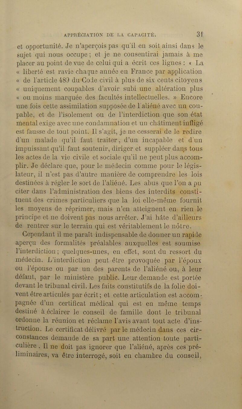 et opportunité. Je n’aperçois pas qu’il en soit ainsi dans le sujet qui nous occupe ; et je ne consentirai jamais à me placer au point de vue de celui qui a écrit ces lignes : « La « liberté est ravie chaque année en France par application « de l'article 489 du Gode civil à plus de six cents citoyens « uniquement coupables d’avoir subi une altération plus « ou moins marquée des facultés intellectuelles. » Encore une fois cette assimilation supposée de l'aliéné avec un cou- pable, et de l’isolement ou de l’interdiction que son état mental exige avec une condamnation et un châtiment infligé est fausse de tout point. Il s’agit, je ne cesserai de le redire d’un malade qu’il faut traiter, d’un incapable et d’un impuissant qu’il faut soutenir, diriger et suppléer dans tous les actes de la vie civile et sociale qu’il ne peut plus accom- plir. Je déclare que, pour le médecin comme pour le légis- lateur, il n’est pas d’autre manière de comprendre les lois destinées à régler le sort de l’aliéné. Les abus que l’on a pu citer dans l’administration des biens des interdits consti- tuent des crimes particuliers que la loi elle-même fournit les moyens de réprimer, mais n’en atteignent en rien le principe et ne doivent pas nous arrêter. J’ai hâte d’ailleurs de rentrer sur le terrain qui est véritablement le nôtre. Cependant il me paraît indispensable de donner un rapide aperçu des formalités préalables auxquelles est soumise l’interdiction ; quelques-unes, en effet, sont du ressort du médecin. L’interdiction peut être provoquée par l’époux ou l’épouse ou par un des parents de l’aliéné ou, à leur défaut, par le ministère public. Leur demande est portée devant le tribunal civil. Les faits constitutifs de la folie doi- vent être articulés par écrit ; et cette articulation est accom- pagnée d’un certificat médical qui est en même temps destiné à éclairer le conseil de famille dont le tribunal ordonne la réunion et réclame l’avis avant tout acte d’ins- truction. Le certificat délivré par le médecin dans ces cir- constances demande de sa part une attention toute parti- culière . Il ne doit pas ignorer que l’aliéné, après ces pré- liminaires, va être interrogé, soit en chambre du conseil,