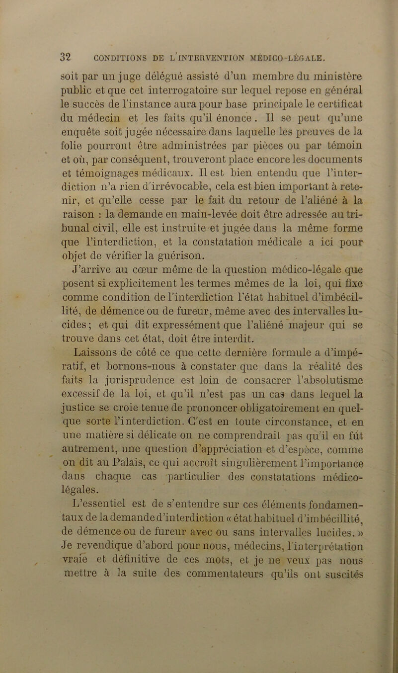 soit par un juge délégué assisté d’un membre du ministère public et que cet interrogatoire sur lequel repose en général le succès de l’instance aura pour base principale le certificat du médecin et les faits qu’il énonce. Il se peut qu’une enquête soit jugée nécessaire dans laquelle les preuves de la folie pourront être administrées par pièces ou par témoin et où, par conséquent, trouveront place encore les documents et témoignages médicaux. Il est bien entendu que l’inter- diction n’a rien d’irrévocable, cela est bien important à rete- nir, et qu’elle cesse par le fait du retour de l’aliéné à la raison : la demande en main-levée doit être adressée au tri- bunal civil, elle est instruite et jugée dans la même forme que l’interdiction, et la constatation médicale a ici pour objet de vérifier la guérison. J’arrive au cœur même de la question médico-légale que posent si explicitement les termes mêmes de la loi, qui fixe comme condition de l’interdiction l'état habituel d’imbécil- lité, de démence ou de fureur, même avec des intervalles lu- cides; et qui dit expressément que l’aliéné majeur qui se trouve dans cet état, doit être interdit. Laissons de côté ce que cette dernière formule a d’impé- ratif, et bornons-nous à constater que dans la réalité des faits la jurisprudence est loin de consacrer l’absolutisme excessif de la loi, et qu’il n’est pas un cas dans lequel la justice se croie tenue de prononcer obligatoirement en quel- que sorte l’interdiction. C’est en toute circonstance, et en une matière si délicate on ne comprendrait pas qu’il en fiit autrement, une question d’appréciation et d’espèce, comme on dit au Palais, ce qui accroît singulièrement l’importance dans chaque cas particulier des constatations médico- légales. L’essentiel est de s’entendre sur ces éléments fondamen- taux de la demande d’interdiction « état habituel d’imbécillité, de démence ou de fureur avec ou sans intervalles lucides. » Je revendique d’abord pour nous, médecins, l’interprétation vraie et définitive de ces mots, et je ne veux pas nous mettre à la suite des commentateurs qu’ils ont suscités