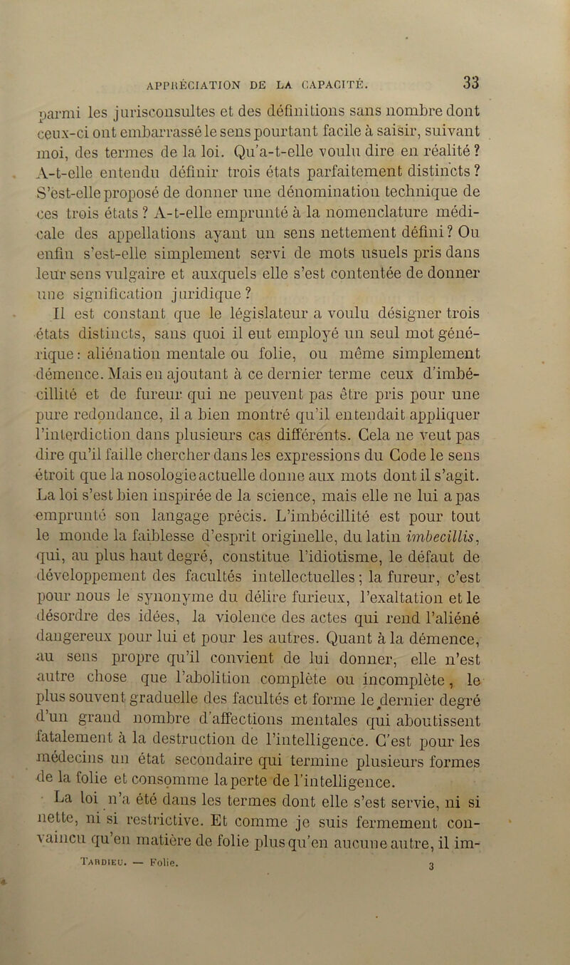 parmi les jurisconsultes et des définitions sans nombre dont ceux-ci ont embarrassé le sens pourtant facile à saisir, suivant moi, des termes de la loi. Qu’a-t-elle voulu dire en réalité ? A-t-elle entendu définir trois états parfaitement distincts ? S’est-elle proposé de donner une dénomination technique de ces trois états ? A-t-elle emprunté à la nomenclature médi- cale des appellations ayant un sens nettement défini? Ou enfin s’est-elle simplement servi de mots usuels pris dans leur sens vulgaire et auxquels elle s’est contentée de donner nue signification juridique? Il est constant que le législateur a voulu désigner trois ■états distincts, sans quoi il eut employé un seul motgéné- rique : aliénation mentale ou folie, ou même simplement démence. Mais en ajoutant à ce dernier terme ceux d’imbé- cillité et de fureur qui ne peuvent pas être pris pour une pure redondance, il a bien montré qu’il entendait appliquer l’interdiction dans plusieurs cas différents. Cela ne veut pas dire qu’il faille chercher dans les expressions du Code le sens étroit que la nosologie actuelle donne aux mo ts dont il s’agit. La loi s’est bien inspirée de la science, mais elle ne lui a pas emprunté son langage précis. L’imbécillité est pour tout le monde la faiblesse d’esprit originelle, du latin imbecillis, qui, au plus haut degré, constitue l’idiotisme, le défaut de développement des facultés intellectuelles ; la fureur, c’est pour nous le synonyme du délire furieux, l’exaltation et le désordre des idées, la violence des actes qui rend l’aliéné dangereux pour lui et pour les autres. Quant à la démence, au sens propre qu’il convient de lui donner, elle n’est autre chose que l’abolition complète ou incomplète, le plus souvent graduelle des facultés et forme leyternier degré d’un grand nombre d’affections mentales qui aboutissent fatalement à la destruction de l’intelligence. C’est pour les médecins un état secondaire qui termine plusieurs formes fie la folie et consomme la perte de l’intelligence. La loi n’a été dans les termes dont elle s’est servie, ni si nette, ni si restrictive. Et comme je suis fermement con- A aincu qu en matière de folie plus qu’en aucune autre, il im- Tardieü. — Folie. 3
