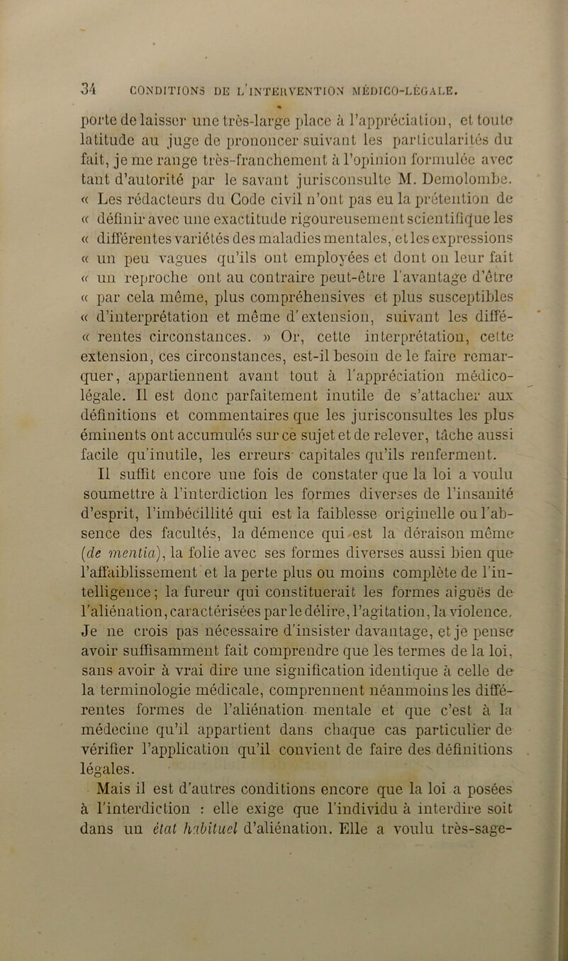 porte délaisser une très-large place à l’appréciation, et toute latitude au juge de prononcer suivant les particularités du fait, je me range très-franchement à l’opinion formulée avec tant d’autorité par le savant jurisconsulte M. Demolombe. <c Les rédacteurs du Gode civil n’ont pas eu la prétention de « définir avec une exactitude rigoureusement scientifique les « différentes variétés des maladies mentales, et les expressions « un peu vagues qu’ils ont employées et dont on leur fait ce un reproche ont au contraire peut-être l’avantage d’être cc par cela même, plus compréhensives et plus susceptibles « d’interprétation et même d’extension, suivant les diffé- <( rentes circonstances. » Or, cette interprétation, celte extension, ces circonstances, est-il besoin de le faire remar- quer, appartiennent avant tout à l’appréciation médico- légale. Il est donc parfaitement inutile de s’attacher aux définitions et commentaires que les jurisconsultes les plus éminents ont accumulés sur ce sujet et de relever, tâche aussi facile qu’inutile, les erreurs- capitales qu’ils renferment. Il suffit encore une fois de constater que la loi a voulu soumettre à l’interdiction les formes diverses de l’insanité d’esprit, l’imbécillité qui est la faiblesse originelle ou l’ab- sence des facultés, la démence qui est la déraison même (de mentia), la folie avec ses formes diverses aussi bien que l’affaiblissement et la perte plus ou moins complète de l’in- telligence; la fureur qui constituerait les formes aiguës de l'aliénation, caractérisées par le délire, l’agitation, la violence. Je ne crois pas nécessaire d’insister davantage, et je pense avoir suffisamment fait comprendre que les termes de la loi, sans avoir à vrai dire une signification identique à celle de la terminologie médicale, comprennent néanmoins les diffé- rentes formes de l’aliénation mentale et que c’est à la médecine qu’il appartient dans chaque cas particulier de vérifier l’application qu’il convient de faire des définitions légales. Mais il est d’autres conditions encore que la loi a posées à l’interdiction : elle exige que l’individu à interdire soit dans un état habituel d’aliénation. Elle a voulu très-sage-