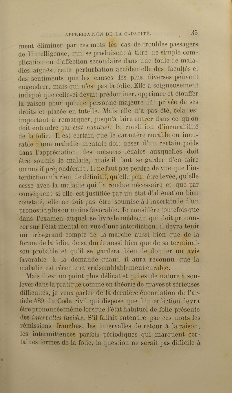 ment éliminer par ces mots les cas de troubles passagers de l’intelligence, qui se produisent à titré de simple com- plication ou d’affection secondaire dans une foule de mala- dies aiguës, cette perturbation accidentelle des facultés et des sentiments que les causes les plus diverses peuvent engendrer, mais qui n’est pas la folie. Elle a soigneusement indiqué que celle-ci devait prédominer, opprimer et étouffer la raison pour qu’une personne majeure fût privée de ses droits et placée en tutelle. Mais elle n’a pas été, cela est important à remarquer, jusqu’à faire entrer dans ce qu’on doit entendre par état habituel, la condition d’incurabilité de la folie. Il est certain que le caractère curable ou incu- rable d’une maladie mentale doit peser d’un certain poids dans l’appréciation des mesures légales auxquelles doit être soumis le malade, mais il faut se garder d’en faire un motif prépondérant. Il ne faut pas perdre de vue que l'in- terdiction n’a rien de définitif, qu’elle peut être levée, qu’elle cesse avec la maladie qui l’a rendue nécessaire et que par conséquent si elle est justifiée par un état d’aliénation bien constaté, elle ne doit pas être soumise à l’incertitude d’un pronostic plus ou moins favorable. Je considère toutefois que dans l’examen auquel se livre le médecin qui doit pronon- cer sur l’état mental en vue d’une interdiction, il devra tenir un très-grand compte de la marclie aussi bien que de la forme de la folie, de sa durée aussi bien que de sa terminai- son probable et qu’il se gardera bien de donner un avis favorable à la demande quand il aura reconnu que la maladie est récente et vraisemblablement curable. Mais il est un point plus délicat et qui est de nature à sou- lever dans la pratique comme en théorie de graves et sérieuses difficultés, je veux parler de la dernière énonciation de l’ar- ticle 489 du Gode civil qui dispose que l’interdiction devra être prononcée même lorsque l’état habituel de folie présente des intervalles lucides. S’il fallait entendre par ces mots les rémissions franches, les intervalles de retour à la raison, les intermittences parfois périodiques qui marquent cer- taines formes de la folie, la question ne serait pas difficile à